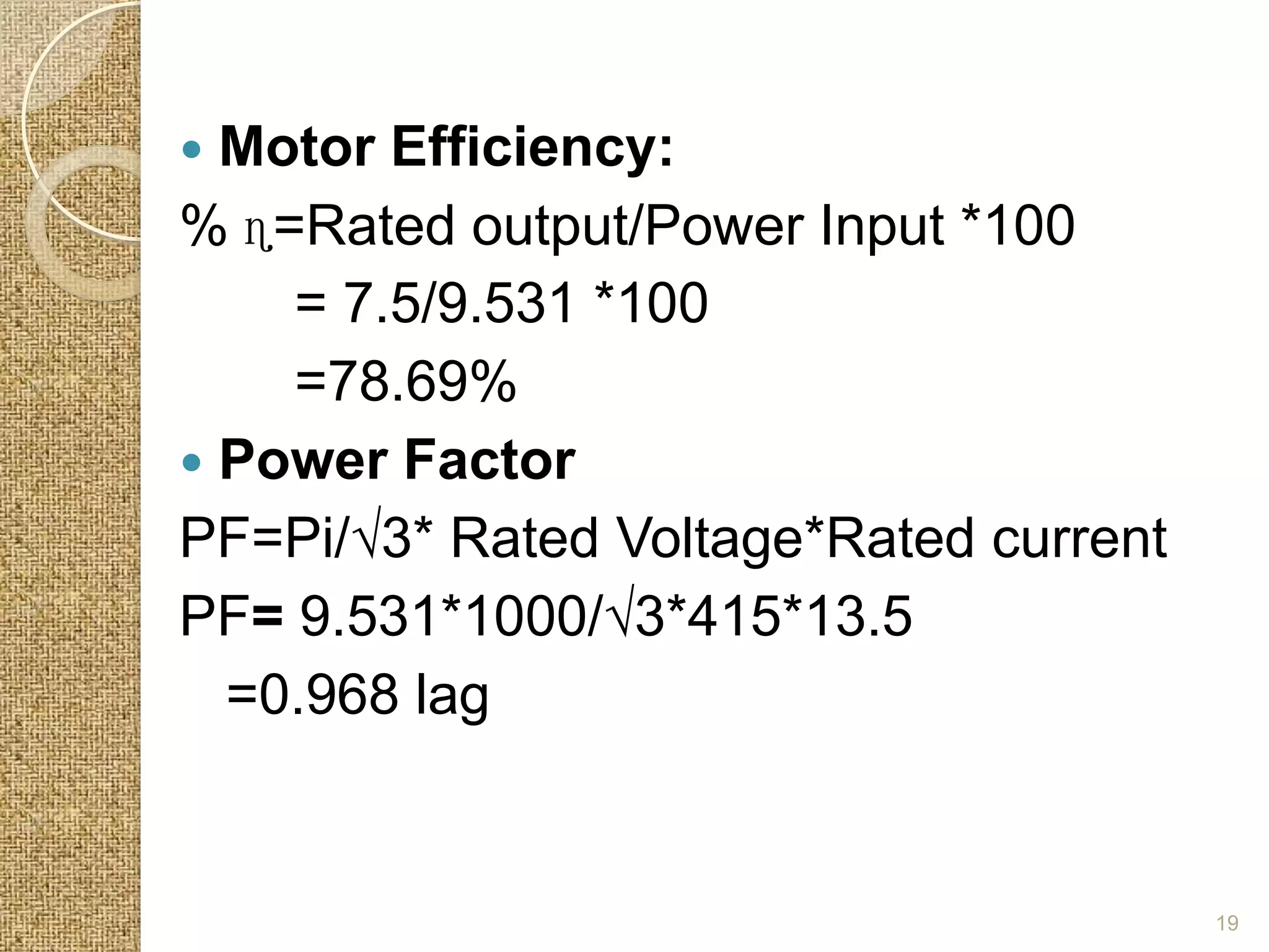  Motor Efficiency:
% ɳ=Rated output/Power Input *100
    = 7.5/9.531 *100
    =78.69%
 Power Factor
PF=Pi/√3* Rated Voltage*Rated current
PF= 9.531*1000/√3*415*13.5
  =0.968 lag


                                        19
 