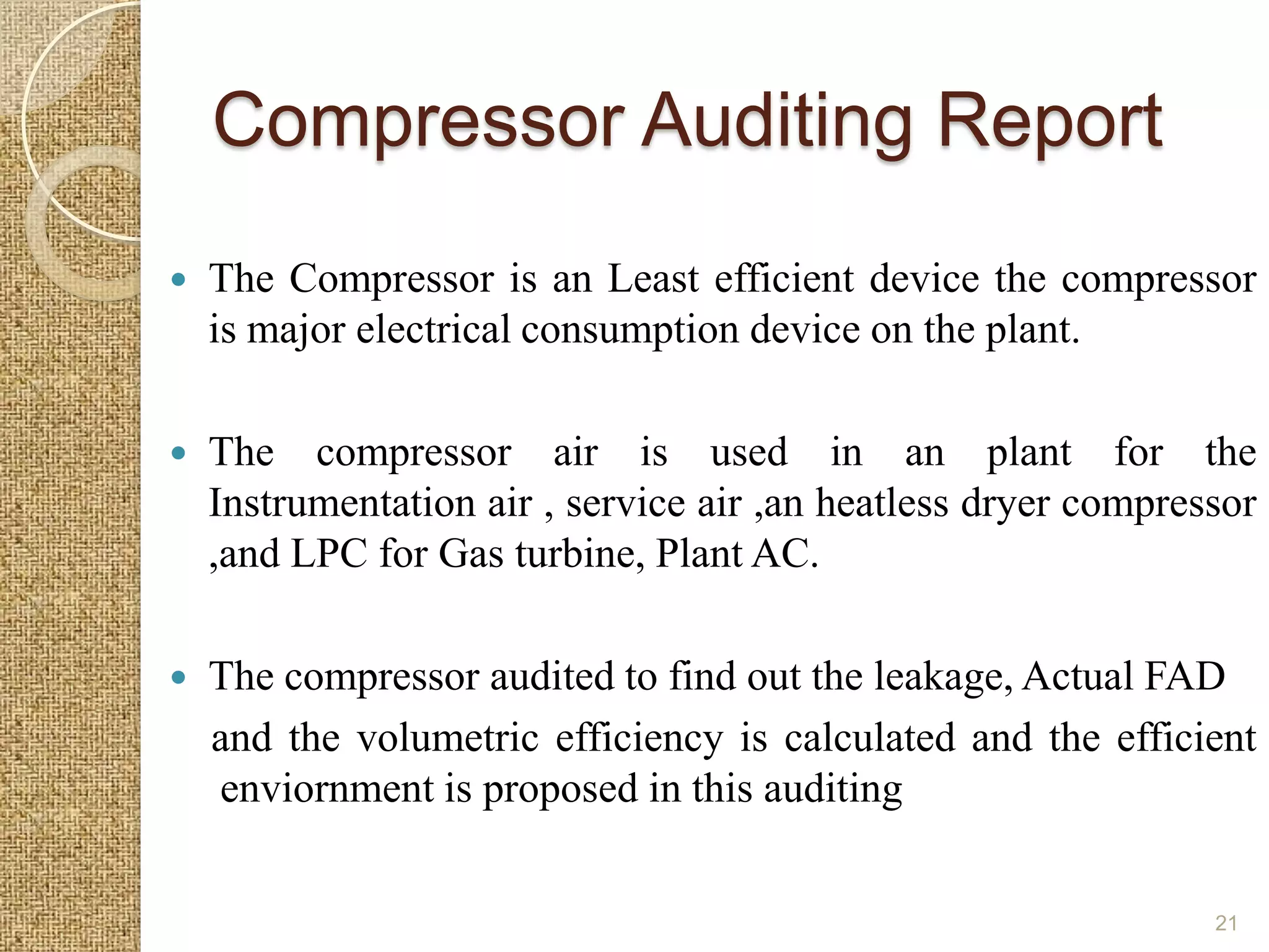 Compressor Auditing Report
   The Compressor is an Least efficient device the compressor
    is major electrical consumption device on the plant.

   The compressor air is used in an plant for the
    Instrumentation air , service air ,an heatless dryer compressor
    ,and LPC for Gas turbine, Plant AC.

   The compressor audited to find out the leakage, Actual FAD
    and the volumetric efficiency is calculated and the efficient
    enviornment is proposed in this auditing


                                                                21
 