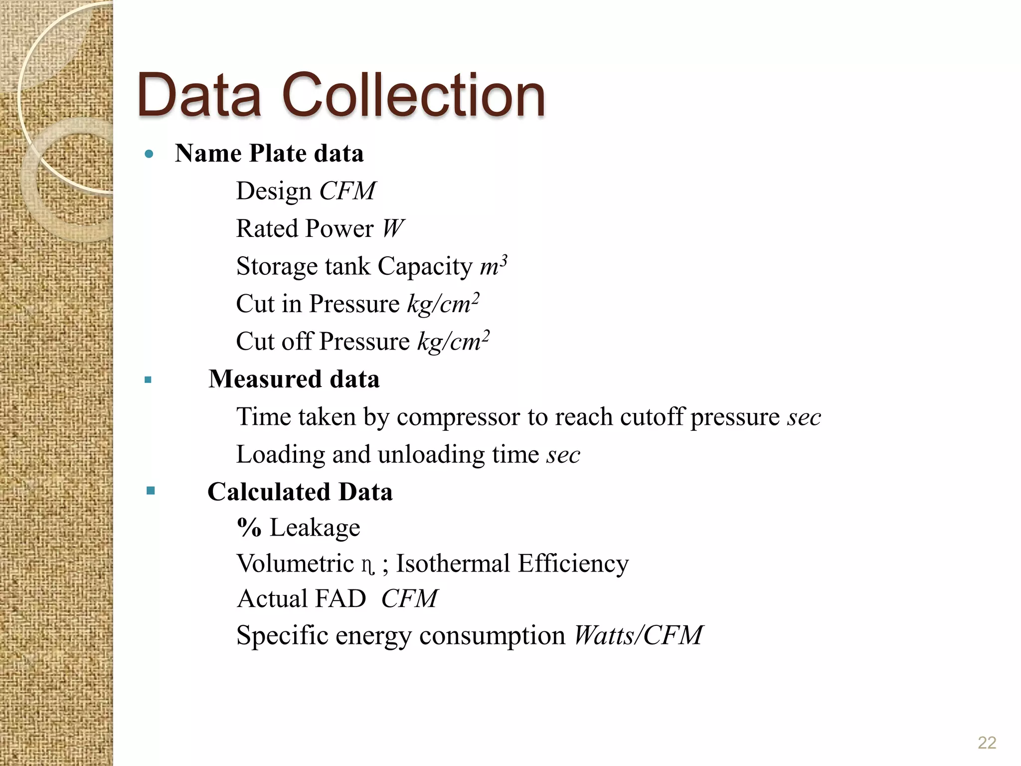 Data Collection
 Name Plate data
      Design CFM
      Rated Power W
      Storage tank Capacity m3
      Cut in Pressure kg/cm2
      Cut off Pressure kg/cm2
   Measured data
      Time taken by compressor to reach cutoff pressure sec
      Loading and unloading time sec
   Calculated Data
      % Leakage
      Volumetric ɳ ; Isothermal Efficiency
      Actual FAD CFM
        Specific energy consumption Watts/CFM


                                                              22
 