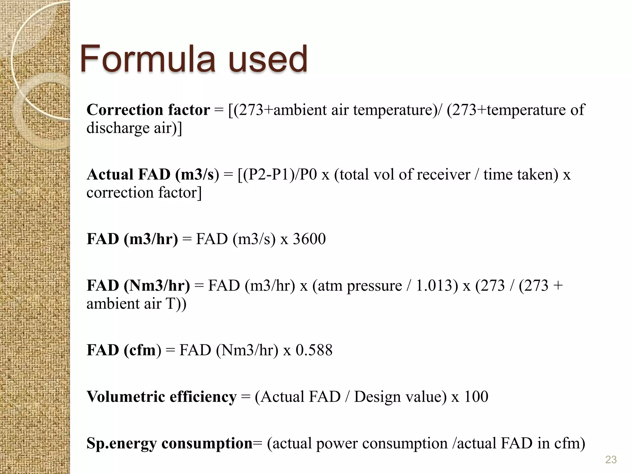 Formula used
Correction factor = [(273+ambient air temperature)/ (273+temperature of
discharge air)]

Actual FAD (m3/s) = [(P2-P1)/P0 x (total vol of receiver / time taken) x
correction factor]

FAD (m3/hr) = FAD (m3/s) x 3600

FAD (Nm3/hr) = FAD (m3/hr) x (atm pressure / 1.013) x (273 / (273 +
ambient air T))

FAD (cfm) = FAD (Nm3/hr) x 0.588

Volumetric efficiency = (Actual FAD / Design value) x 100

Sp.energy consumption= (actual power consumption /actual FAD in cfm)
                                                                           23
 
