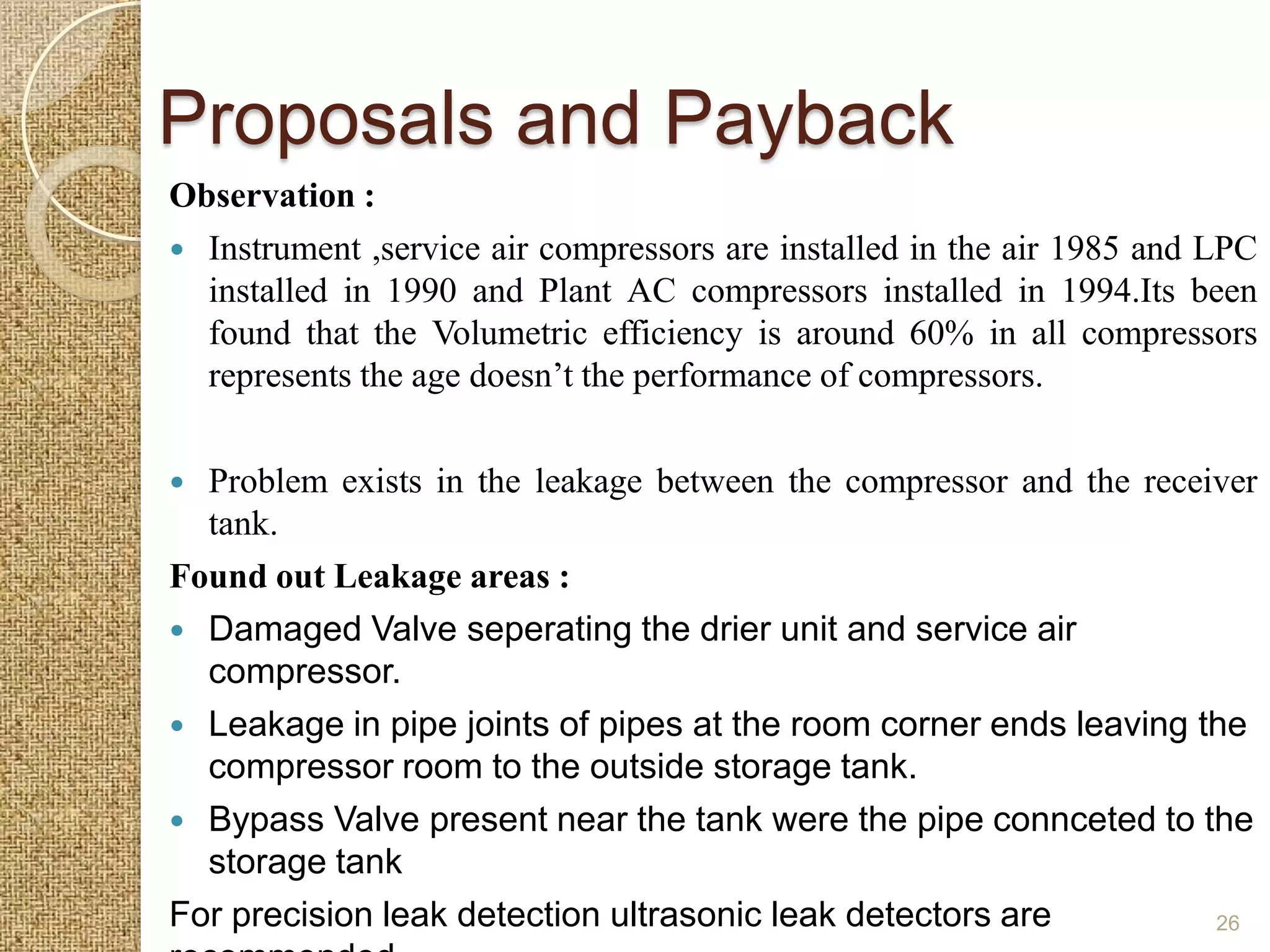 Proposals and Payback
Observation :
 Instrument ,service air compressors are installed in the air 1985 and LPC
  installed in 1990 and Plant AC compressors installed in 1994.Its been
  found that the Volumetric efficiency is around 60% in all compressors
  represents the age doesn’t the performance of compressors.

 Problem exists in the leakage between the compressor and the receiver
  tank.
Found out Leakage areas :
 Damaged Valve seperating the drier unit and service air
  compressor.
 Leakage in pipe joints of pipes at the room corner ends leaving the
  compressor room to the outside storage tank.
 Bypass Valve present near the tank were the pipe connceted to the
  storage tank
For precision leak detection ultrasonic leak detectors are         26
 