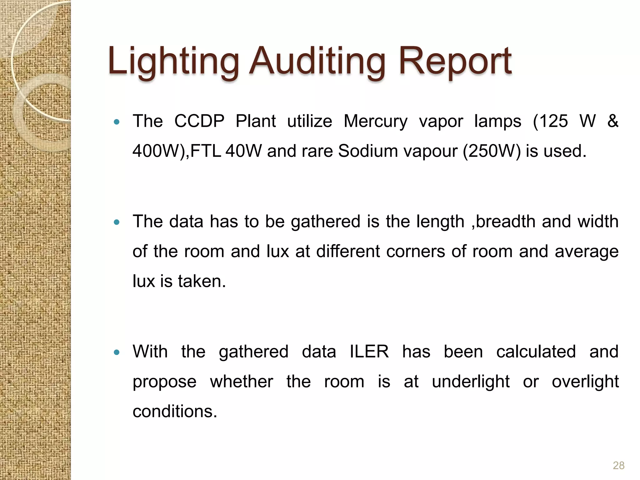Lighting Auditing Report
   The CCDP Plant utilize Mercury vapor lamps (125 W &
    400W),FTL 40W and rare Sodium vapour (250W) is used.


   The data has to be gathered is the length ,breadth and width
    of the room and lux at different corners of room and average
    lux is taken.


   With the gathered data ILER has been calculated and
    propose whether the room is at underlight or overlight
    conditions.

                                                               28
 