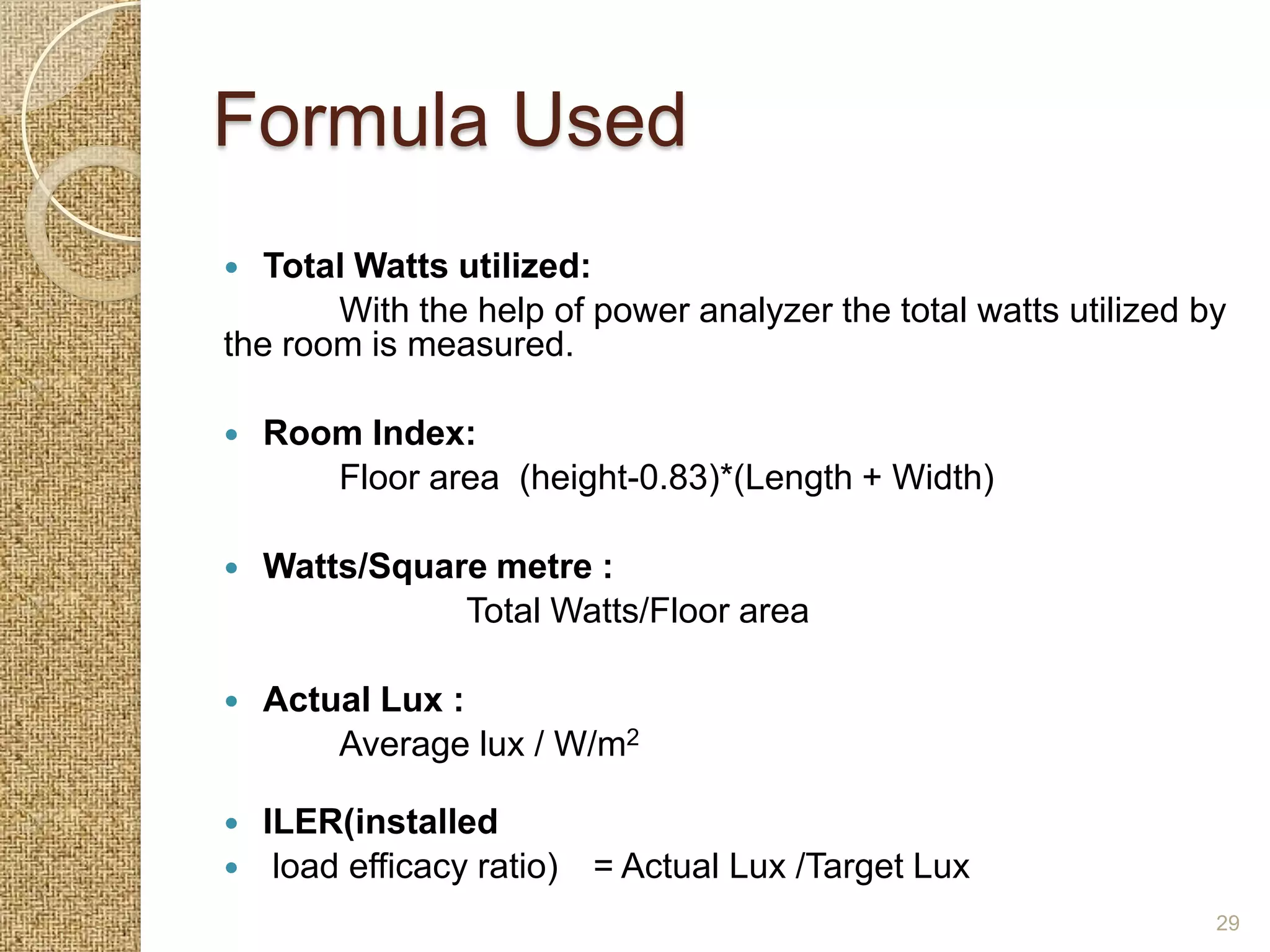 Formula Used
  Total Watts utilized:
       With the help of power analyzer the total watts utilized by
the room is measured.

   Room Index:
       Floor area (height-0.83)*(Length + Width)

   Watts/Square metre :
               Total Watts/Floor area

   Actual Lux :
        Average lux / W/m2

   ILER(installed
    load efficacy ratio) = Actual Lux /Target Lux
                                                                 29
 