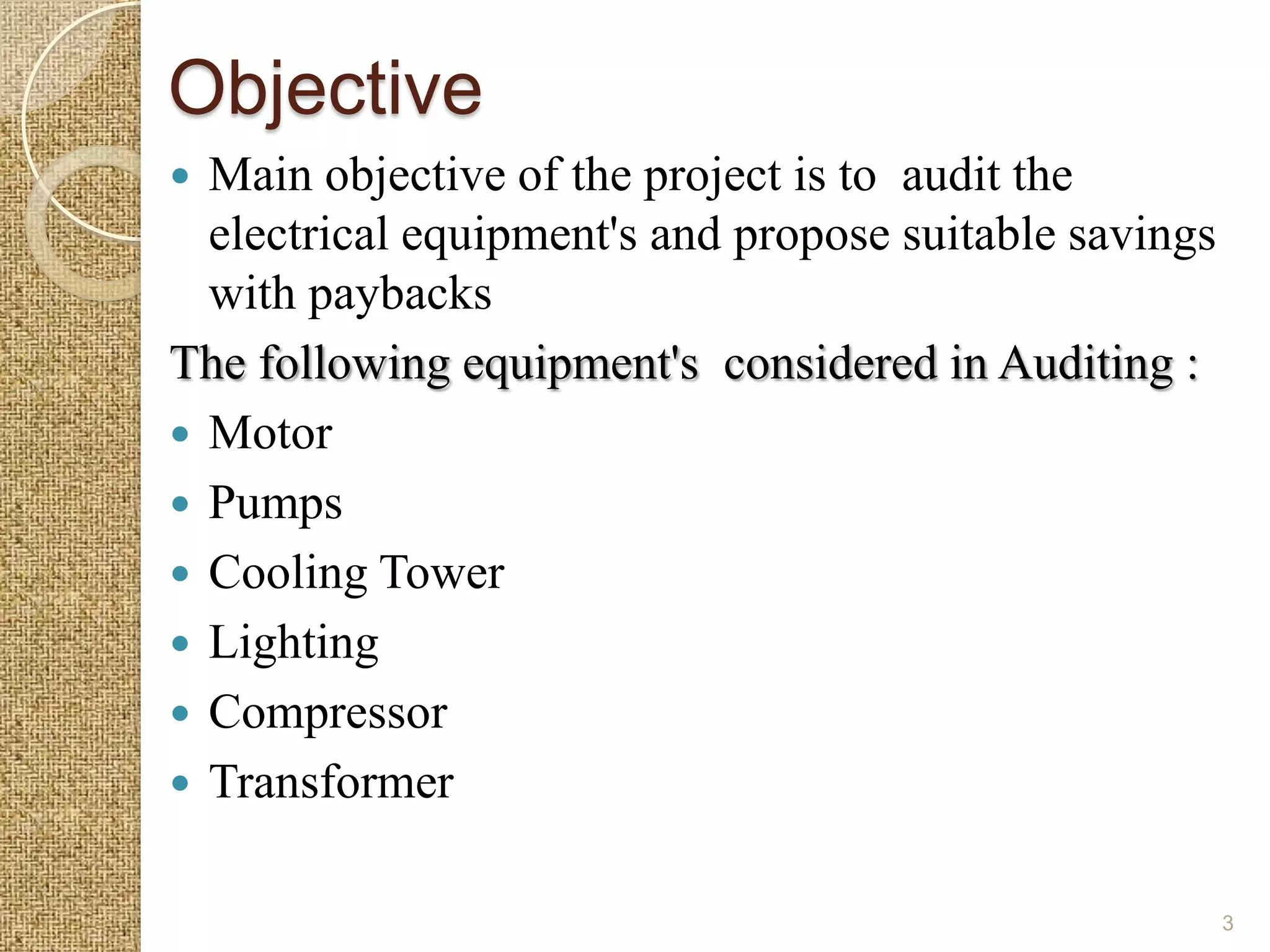 Objective
 Main objective of the project is to audit the
  electrical equipment's and propose suitable savings
  with paybacks
The following equipment's considered in Auditing :
 Motor
 Pumps
 Cooling Tower
 Lighting
 Compressor
 Transformer


                                                        3
 