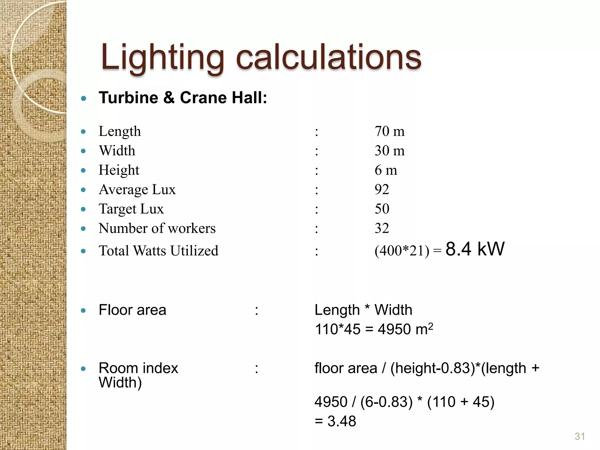 Lighting calculations
   Turbine & Crane Hall:
   Length                     :        70 m
   Width                      :        30 m
   Height                     :        6m
   Average Lux                :        92
   Target Lux                 :        50
   Number of workers          :        32
   Total Watts Utilized       :        (400*21) = 8.4   kW


   Floor area             :   Length * Width
                               110*45 = 4950 m2

   Room index             :   floor area / (height-0.83)*(length +
    Width)
                               4950 / (6-0.83) * (110 + 45)
                               = 3.48
                                                                      31
 
