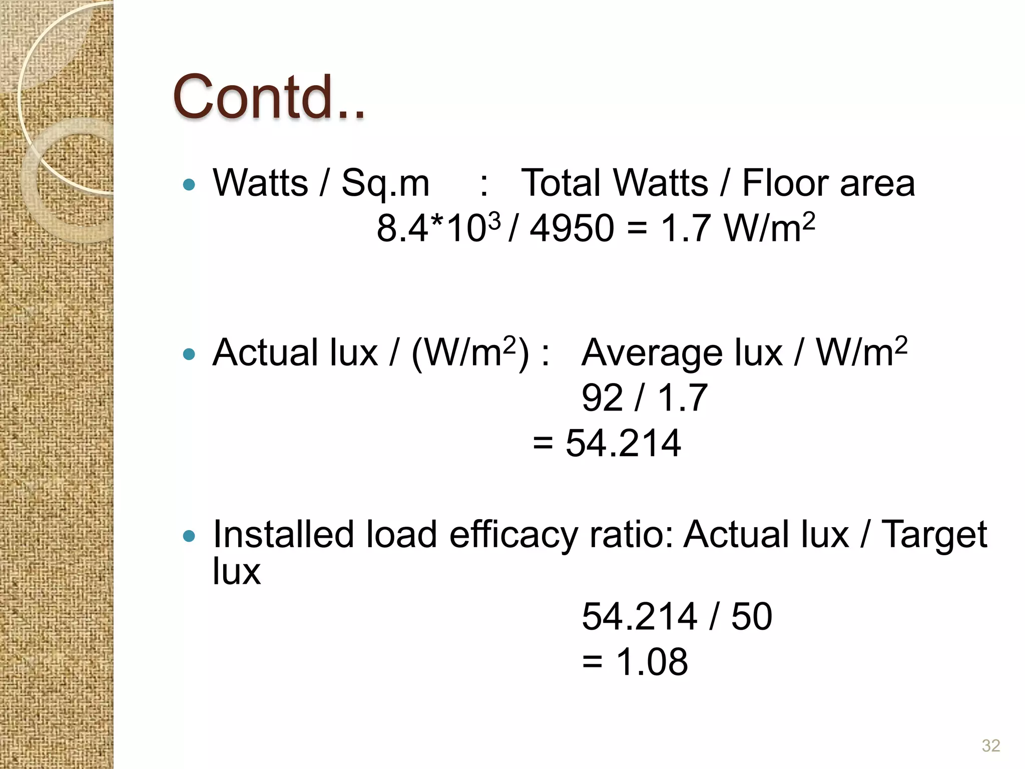 Contd..
   Watts / Sq.m : Total Watts / Floor area
             8.4*103 / 4950 = 1.7 W/m2


   Actual lux / (W/m2) : Average lux / W/m2
                          92 / 1.7
                       = 54.214

   Installed load efficacy ratio: Actual lux / Target
    lux
                           54.214 / 50
                           = 1.08
                                                     32
 