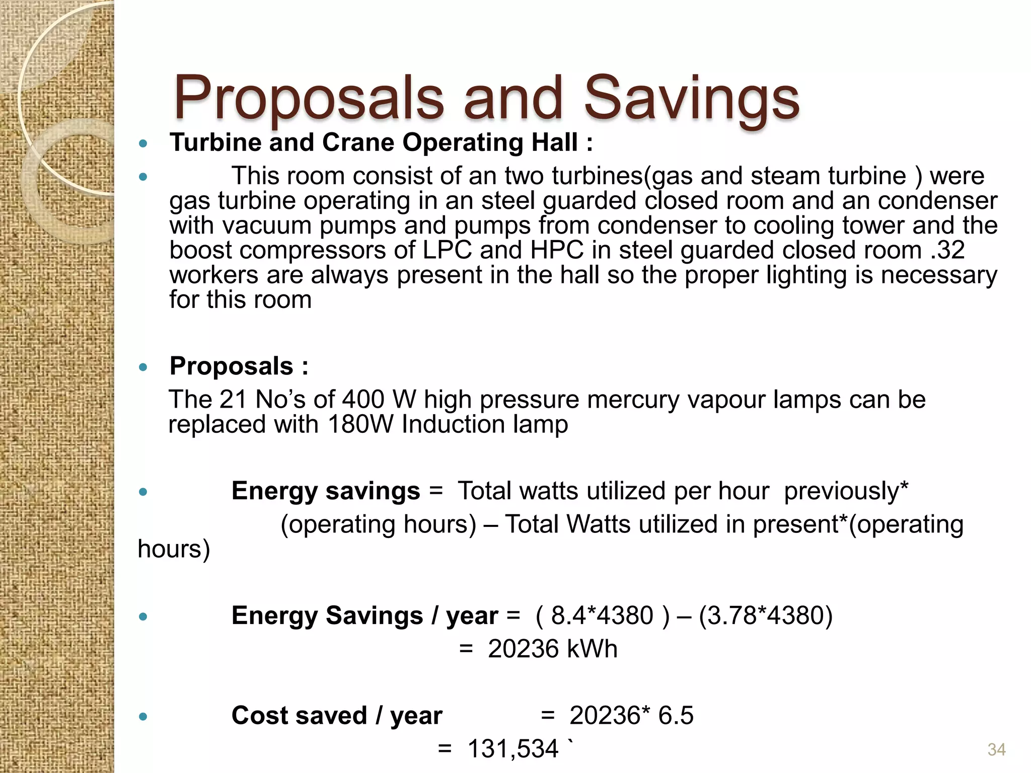 Proposals and Savings
 Turbine and Crane Operating Hall :
        This room consist of an two turbines(gas and steam turbine ) were
  gas turbine operating in an steel guarded closed room and an condenser
  with vacuum pumps and pumps from condenser to cooling tower and the
  boost compressors of LPC and HPC in steel guarded closed room .32
  workers are always present in the hall so the proper lighting is necessary
  for this room

   Proposals :
    The 21 No’s of 400 W high pressure mercury vapour lamps can be
    replaced with 180W Induction lamp

        Energy savings = Total watts utilized per hour previously*
            (operating hours) – Total Watts utilized in present*(operating
hours)

        Energy Savings / year = ( 8.4*4380 ) – (3.78*4380)
                           = 20236 kWh

        Cost saved / year       = 20236* 6.5
                         = 131,534 `                                         34
 