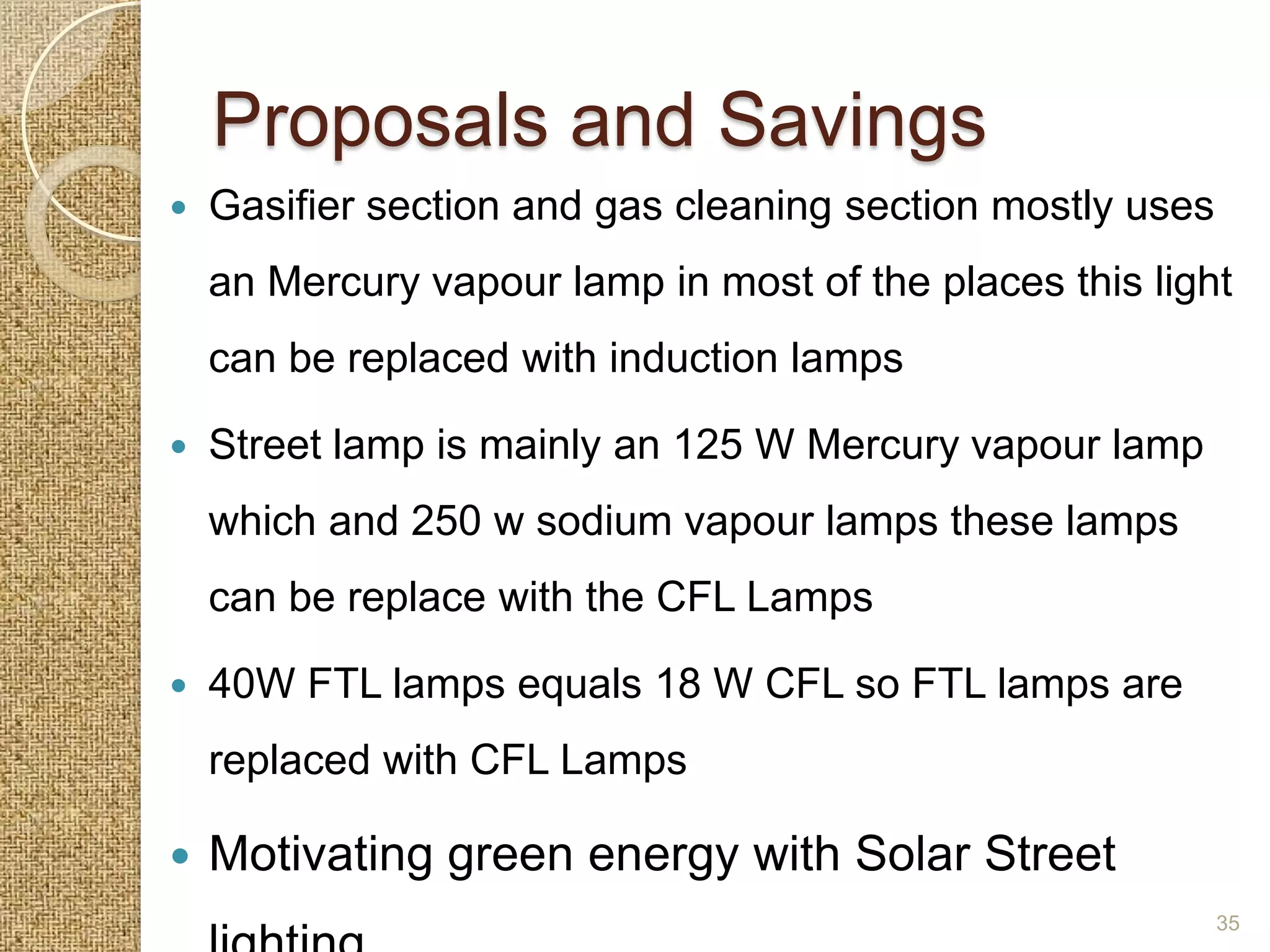 Proposals and Savings
   Gasifier section and gas cleaning section mostly uses
    an Mercury vapour lamp in most of the places this light
    can be replaced with induction lamps

   Street lamp is mainly an 125 W Mercury vapour lamp
    which and 250 w sodium vapour lamps these lamps
    can be replace with the CFL Lamps

   40W FTL lamps equals 18 W CFL so FTL lamps are
    replaced with CFL Lamps

   Motivating green energy with Solar Street
                                                            35
 