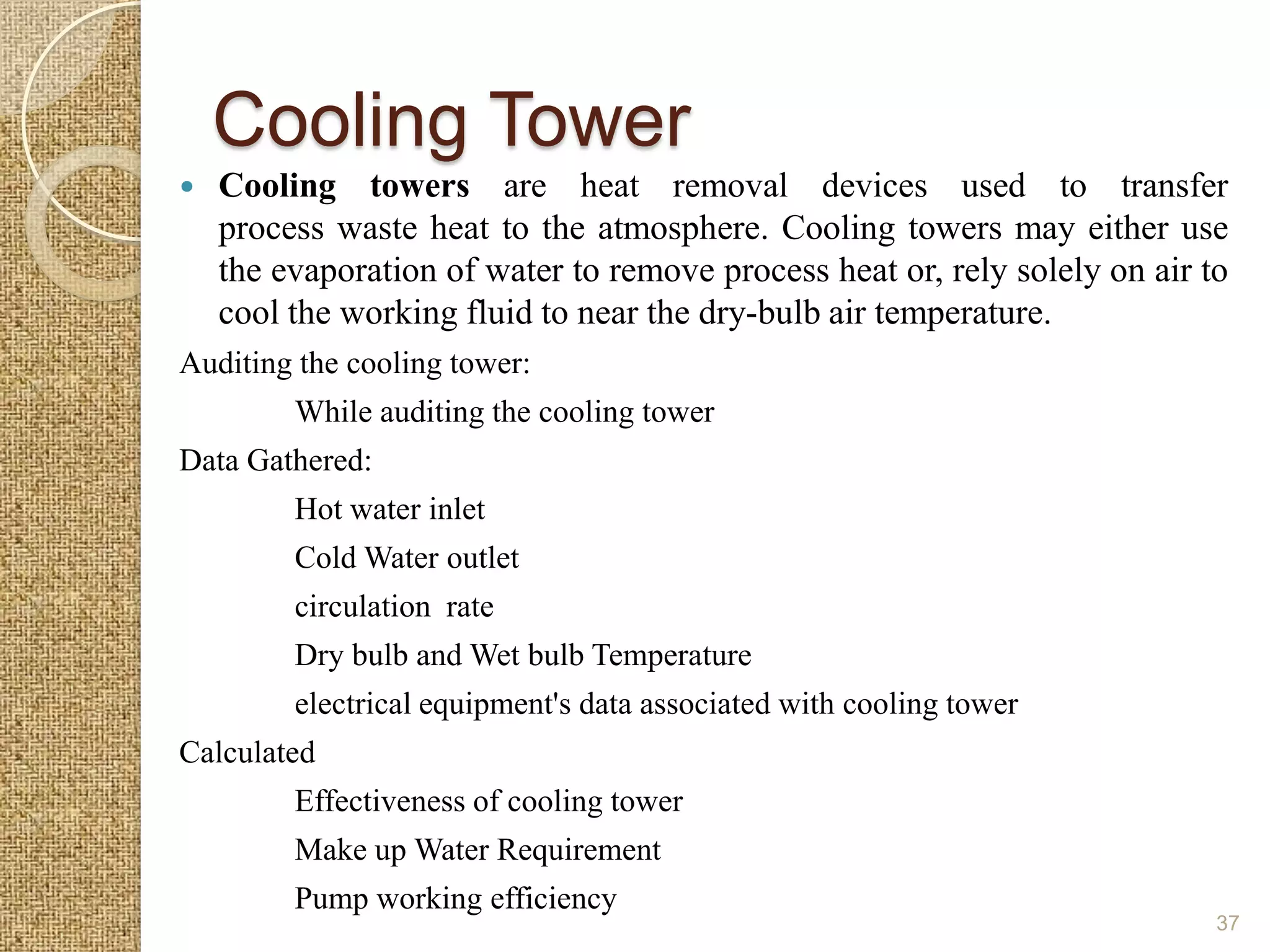 Cooling Tower
   Cooling towers are heat removal devices used to transfer
    process waste heat to the atmosphere. Cooling towers may either use
    the evaporation of water to remove process heat or, rely solely on air to
    cool the working fluid to near the dry-bulb air temperature.
Auditing the cooling tower:
         While auditing the cooling tower
Data Gathered:
         Hot water inlet
         Cold Water outlet
         circulation rate
         Dry bulb and Wet bulb Temperature
         electrical equipment's data associated with cooling tower
Calculated
         Effectiveness of cooling tower
         Make up Water Requirement
         Pump working efficiency
                                                                            37
 