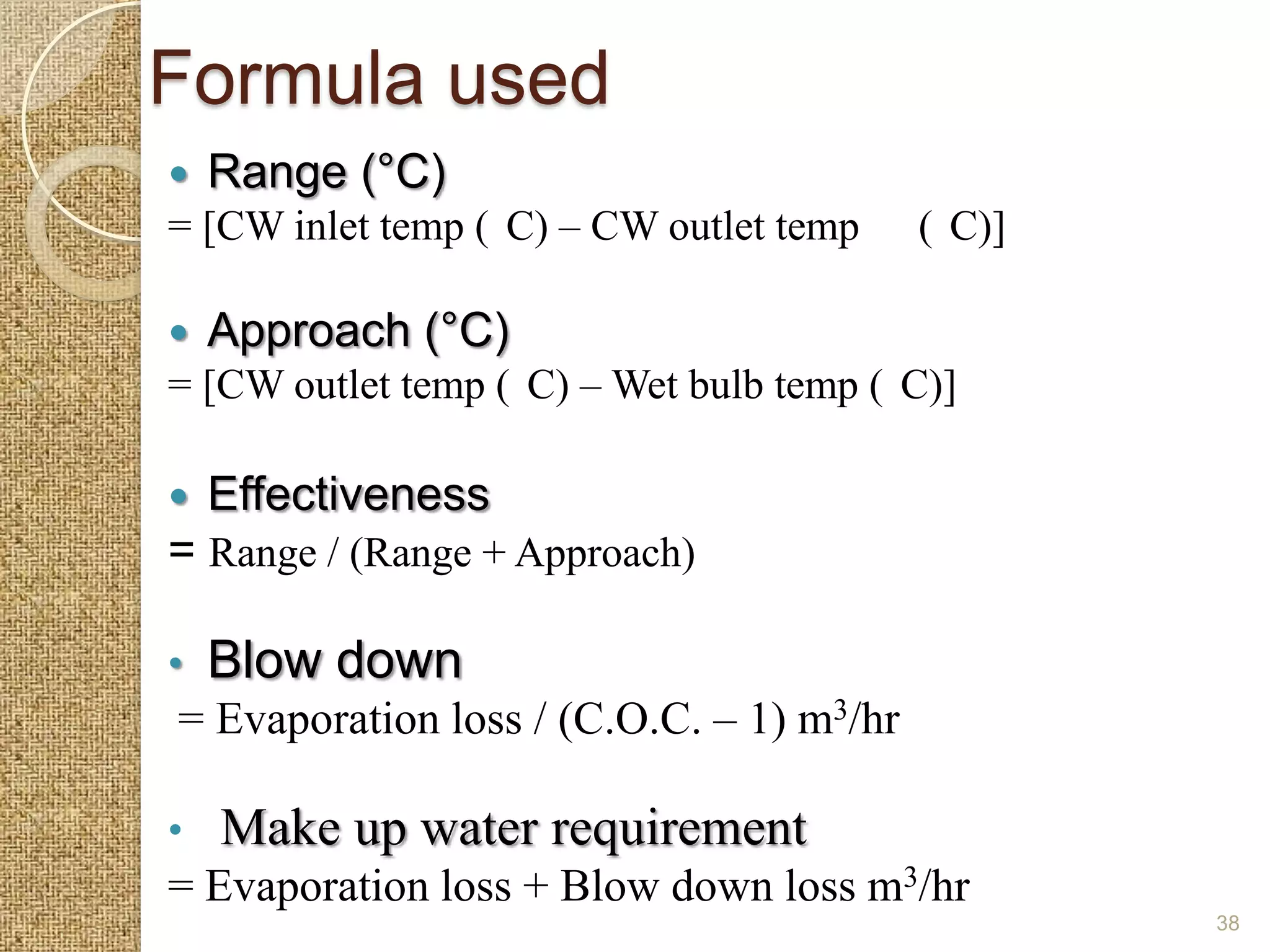 Formula used
   Range (°C)
= [CW inlet temp ( C) – CW outlet temp    ( C)]

   Approach (°C)
= [CW outlet temp ( C) – Wet bulb temp ( C)]

   Effectiveness
= Range / (Range + Approach)

•   Blow down
= Evaporation loss / (C.O.C. – 1) m3/hr

•   Make up water requirement
= Evaporation loss + Blow down loss m3/hr
                                                  38
 
