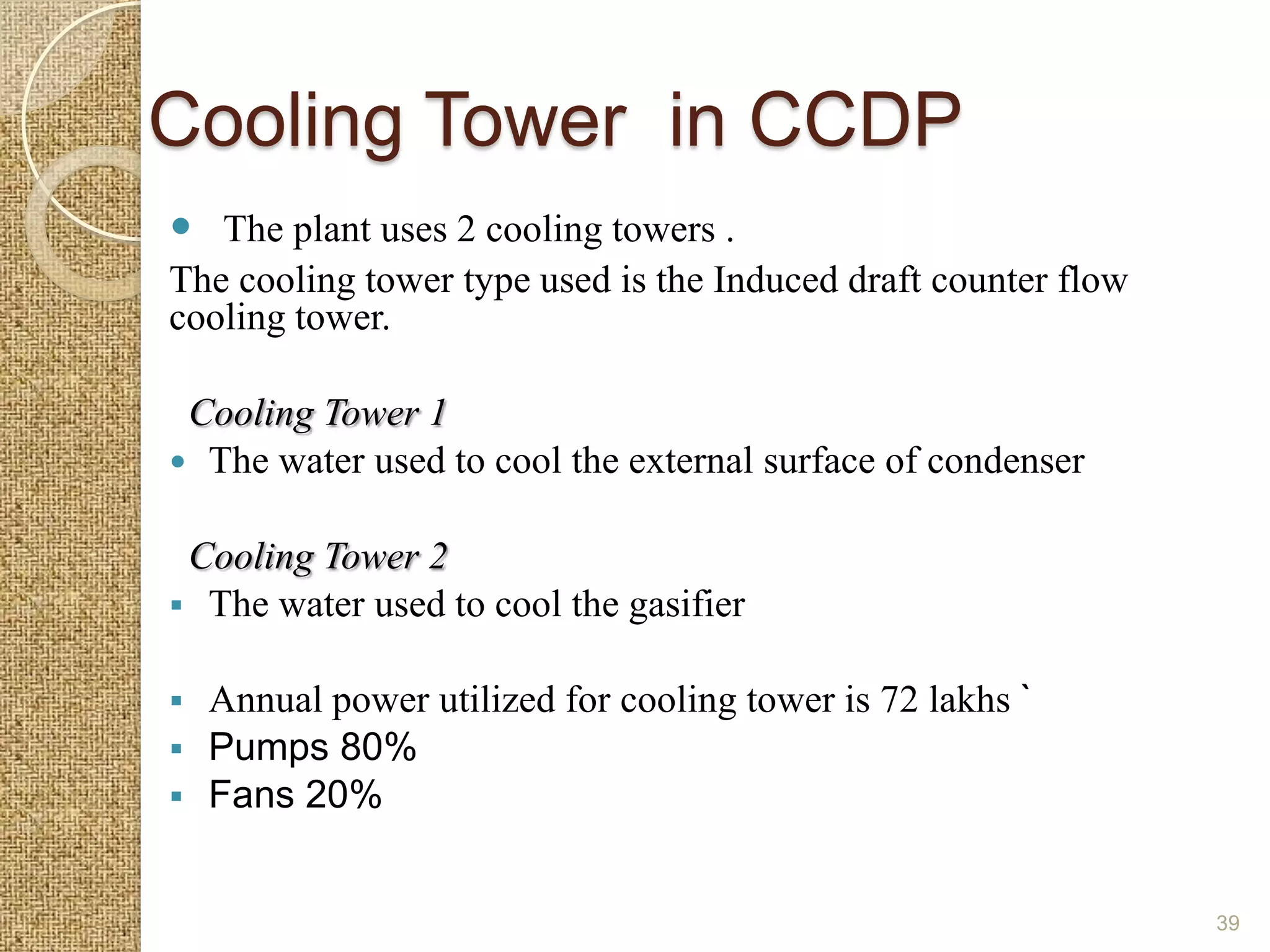 Cooling Tower in CCDP
 The plant uses 2 cooling towers .
The cooling tower type used is the Induced draft counter flow
cooling tower.

 Cooling Tower 1
 The water used to cool the external surface of condenser


 Cooling Tower 2
 The water used to cool the gasifier


 Annual power utilized for cooling tower is 72 lakhs `
 Pumps 80%
 Fans 20%


                                                                39
 