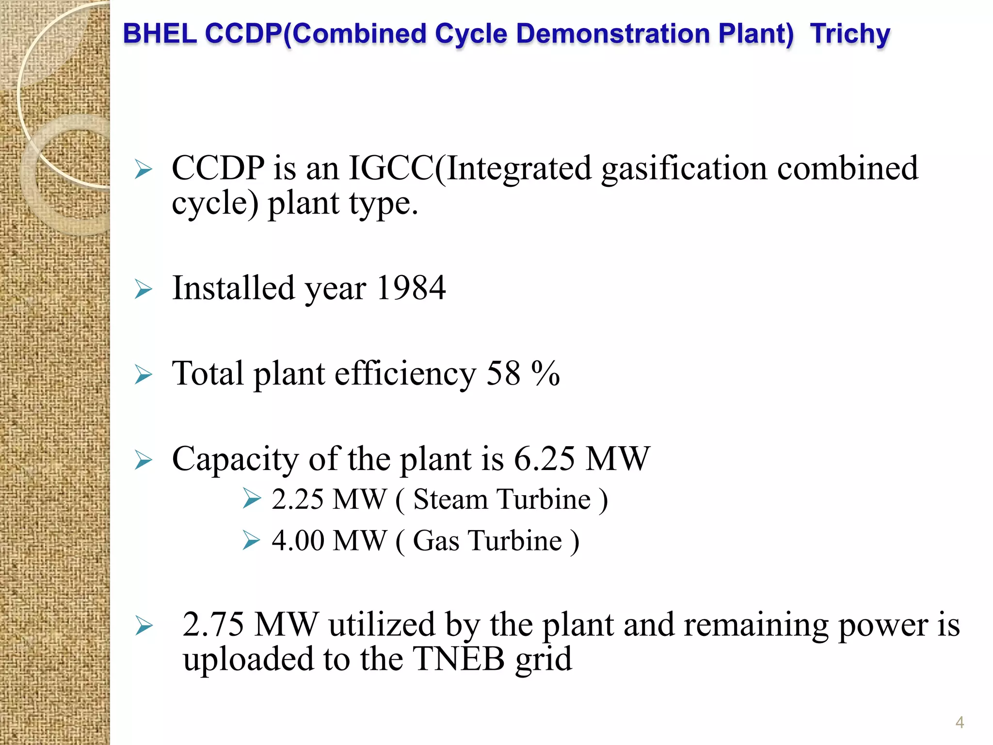 BHEL CCDP(Combined Cycle Demonstration Plant) Trichy



   CCDP is an IGCC(Integrated gasification combined
    cycle) plant type.

   Installed year 1984

   Total plant efficiency 58 %

   Capacity of the plant is 6.25 MW
         2.25 MW ( Steam Turbine )
         4.00 MW ( Gas Turbine )

   2.75 MW utilized by the plant and remaining power is
    uploaded to the TNEB grid
                                                       4
 