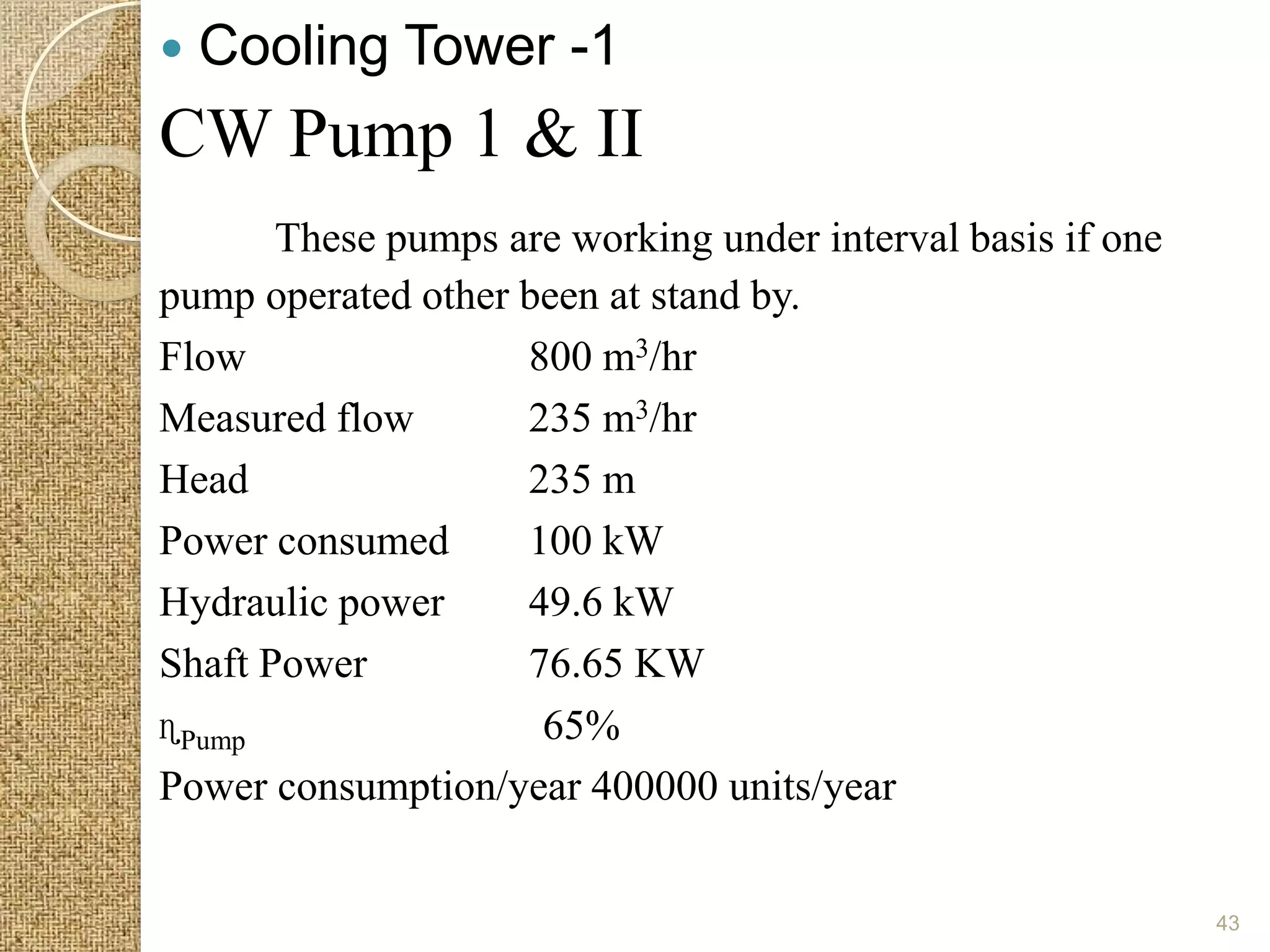    Cooling Tower -1
CW Pump 1 & II
       These pumps are working under interval basis if one
pump operated other been at stand by.
Flow                800 m3/hr
Measured flow       235 m3/hr
Head                235 m
Power consumed      100 kW
Hydraulic power     49.6 kW
Shaft Power         76.65 KW
ɳPump                65%
Power consumption/year 400000 units/year


                                                             43
 