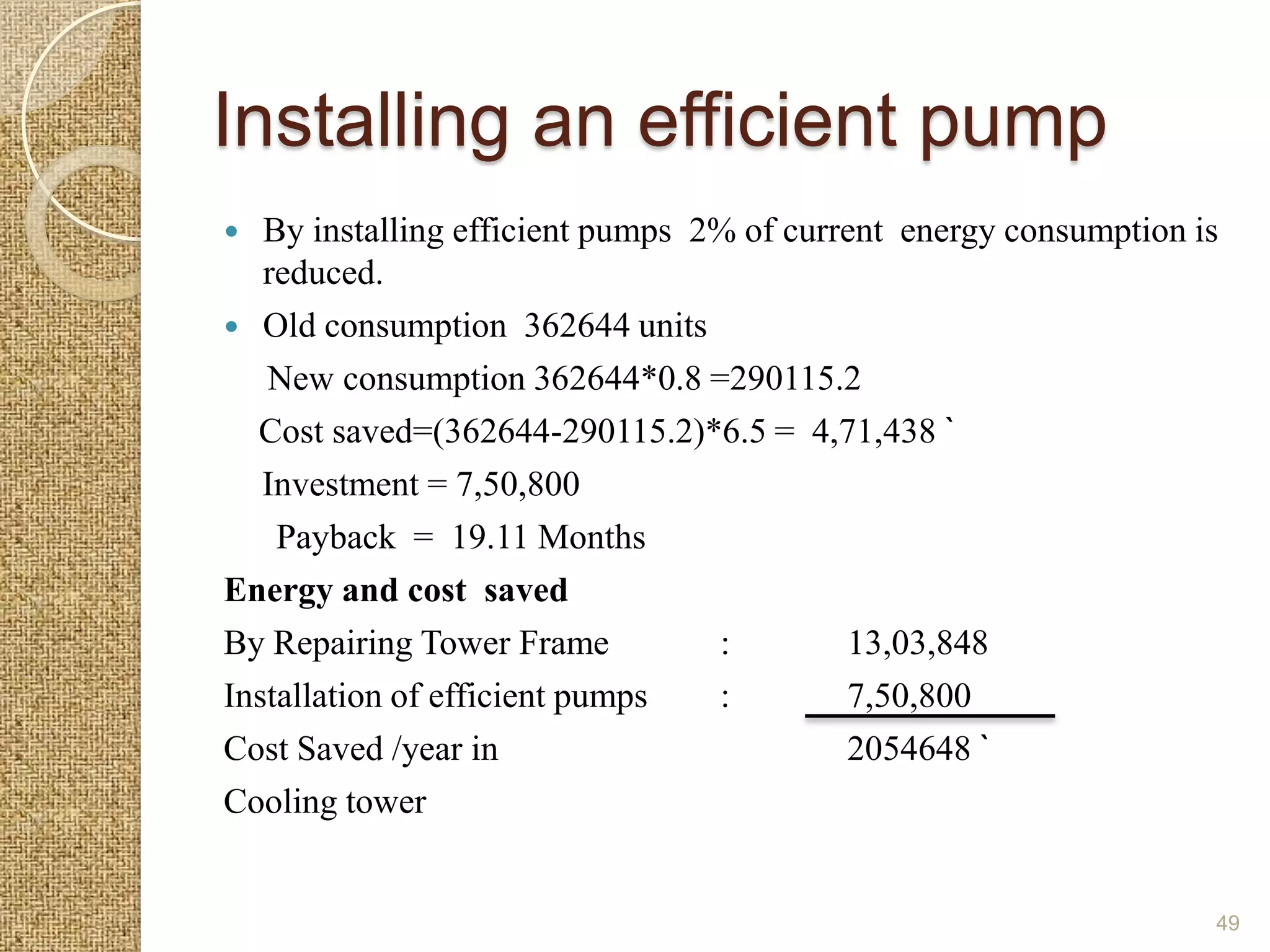 Installing an efficient pump
  By installing efficient pumps 2% of current energy consumption is
   reduced.
 Old consumption 362644 units
   New consumption 362644*0.8 =290115.2
  Cost saved=(362644-290115.2)*6.5 = 4,71,438 `
   Investment = 7,50,800
    Payback = 19.11 Months
Energy and cost saved
By Repairing Tower Frame          :        13,03,848
Installation of efficient pumps   :        7,50,800
Cost Saved /year in                        2054648 `
Cooling tower


                                                                   49
 