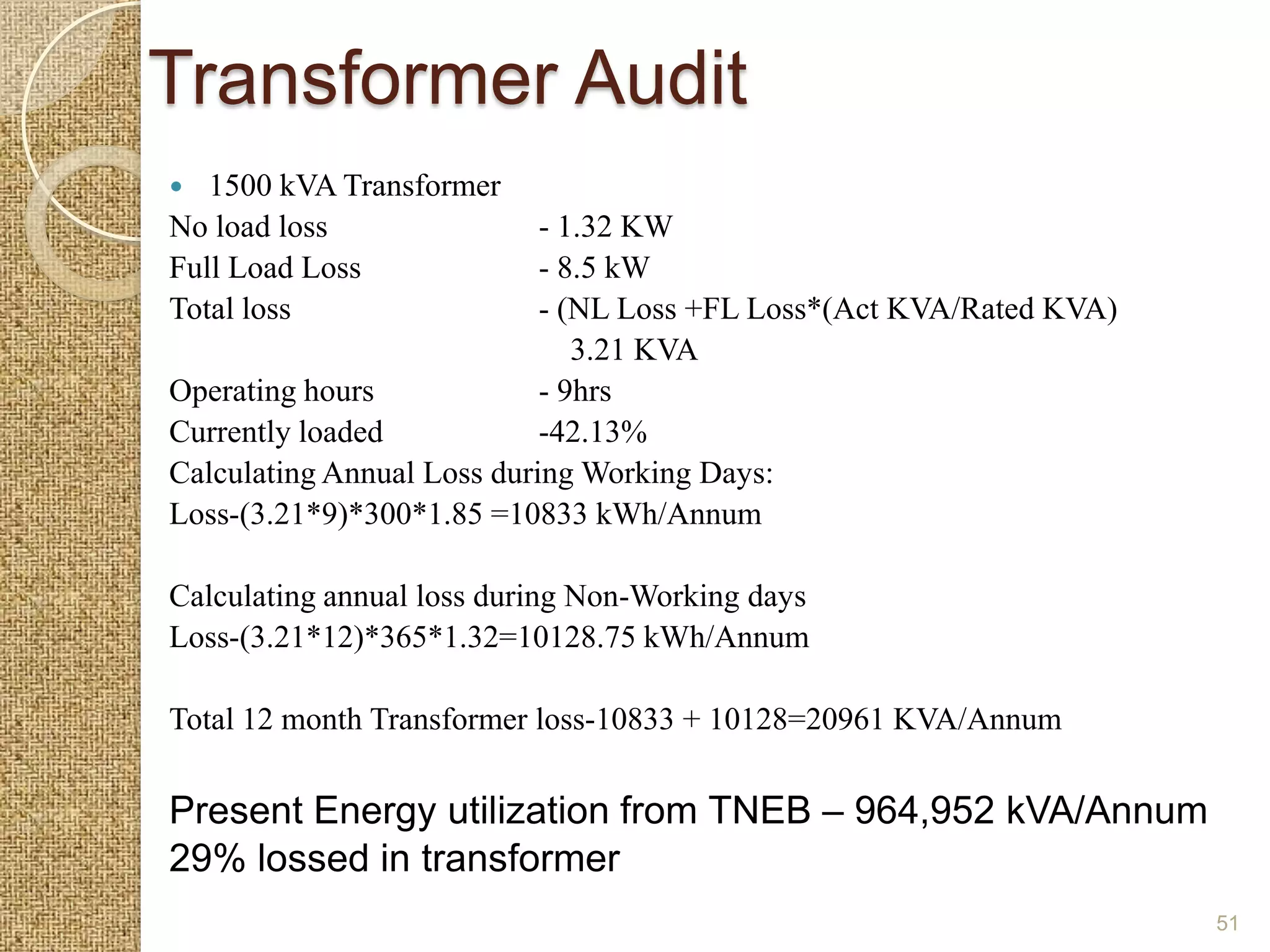 Transformer Audit
  1500 kVA Transformer
No load loss                - 1.32 KW
Full Load Loss              - 8.5 kW
Total loss                  - (NL Loss +FL Loss*(Act KVA/Rated KVA)
                               3.21 KVA
Operating hours             - 9hrs
Currently loaded            -42.13%
Calculating Annual Loss during Working Days:
Loss-(3.21*9)*300*1.85 =10833 kWh/Annum

Calculating annual loss during Non-Working days
Loss-(3.21*12)*365*1.32=10128.75 kWh/Annum

Total 12 month Transformer loss-10833 + 10128=20961 KVA/Annum

Present Energy utilization from TNEB – 964,952 kVA/Annum
29% lossed in transformer
                                                                      51
 