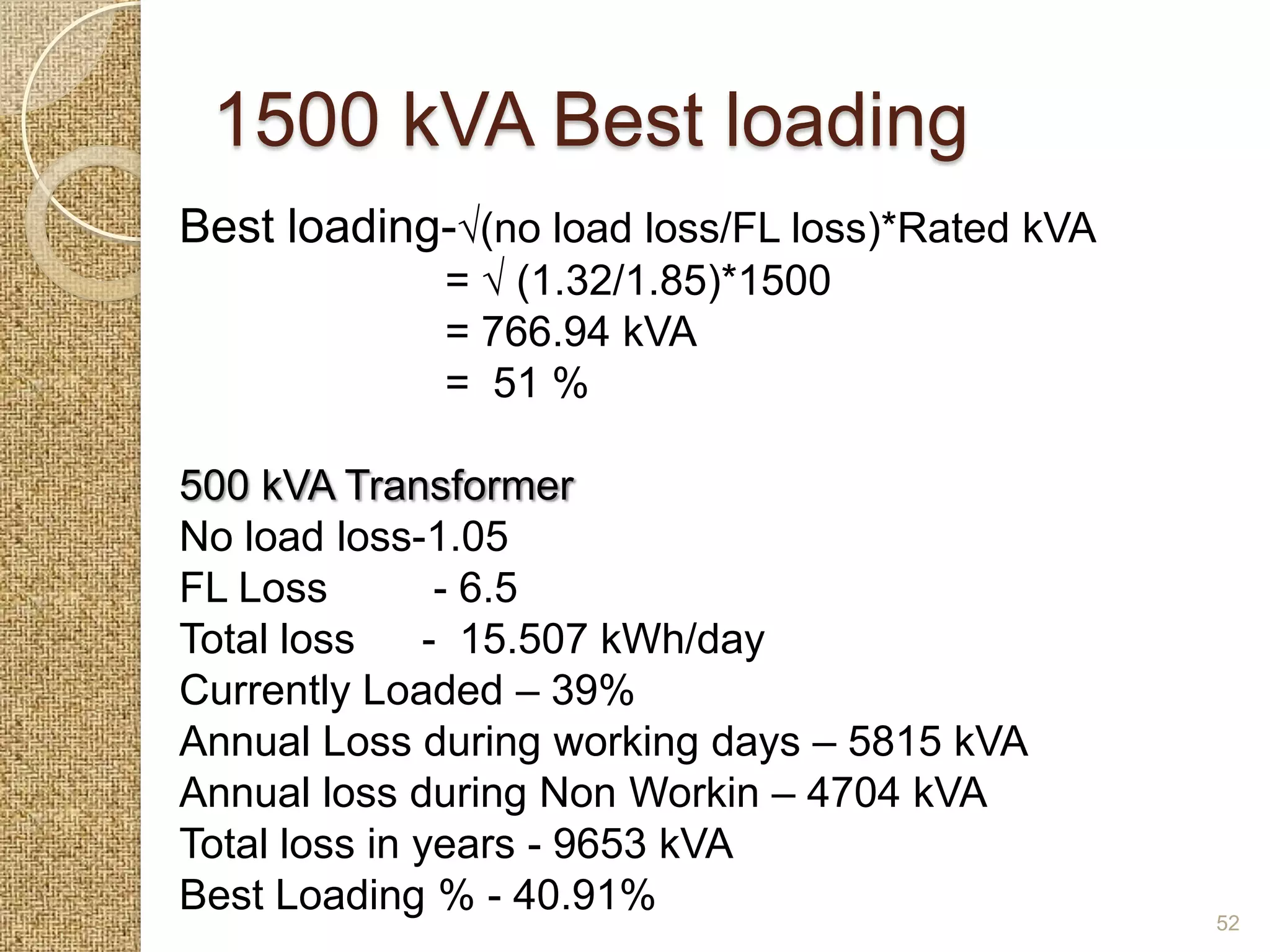 1500 kVA Best loading
Best loading-√(no load loss/FL loss)*Rated kVA
             = √ (1.32/1.85)*1500
             = 766.94 kVA
             = 51 %

500 kVA Transformer
No load loss-1.05
FL Loss        - 6.5
Total loss    - 15.507 kWh/day
Currently Loaded – 39%
Annual Loss during working days – 5815 kVA
Annual loss during Non Workin – 4704 kVA
Total loss in years - 9653 kVA
Best Loading % - 40.91%                          52
 