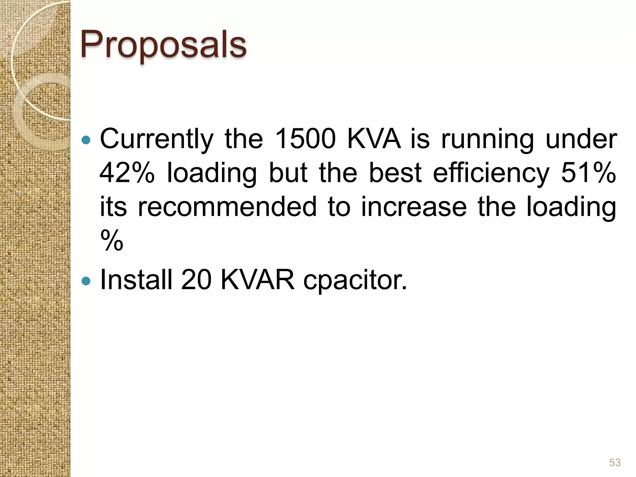 Proposals

 Currently the 1500 KVA is running under
  42% loading but the best efficiency 51%
  its recommended to increase the loading
  %
 Install 20 KVAR cpacitor.




                                        53
 