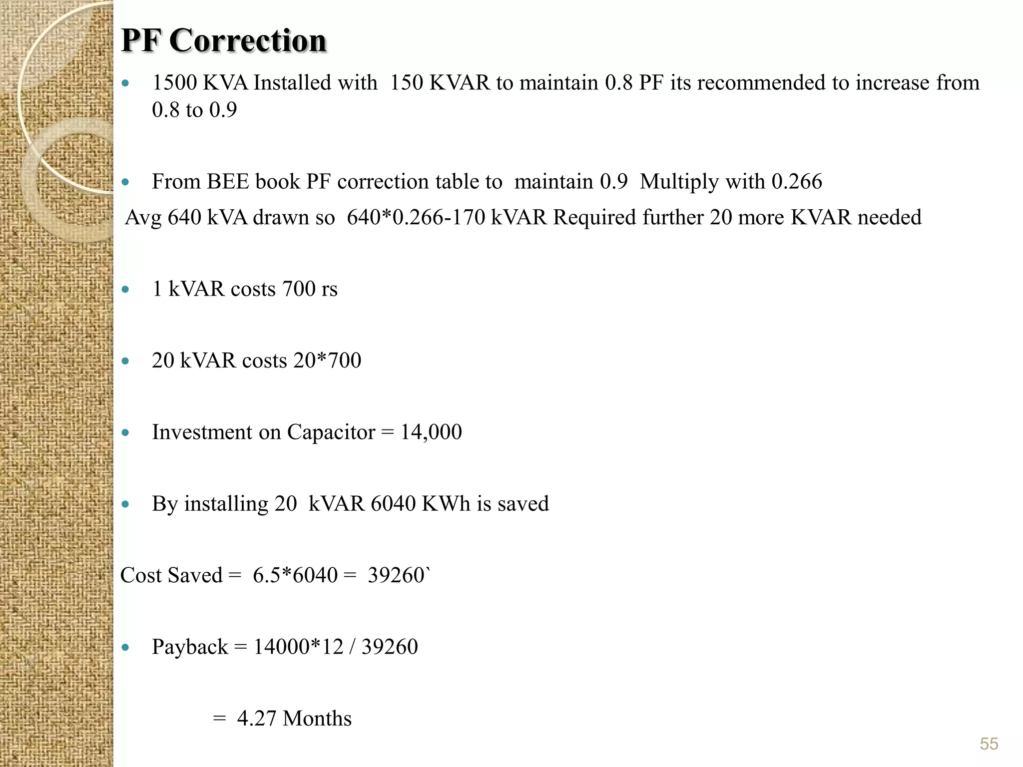 PF Correction
   1500 KVA Installed with 150 KVAR to maintain 0.8 PF its recommended to increase from
    0.8 to 0.9


   From BEE book PF correction table to maintain 0.9 Multiply with 0.266
Avg 640 kVA drawn so 640*0.266-170 kVAR Required further 20 more KVAR needed


   1 kVAR costs 700 rs


   20 kVAR costs 20*700


   Investment on Capacitor = 14,000


   By installing 20 kVAR 6040 KWh is saved


Cost Saved = 6.5*6040 = 39260`


   Payback = 14000*12 / 39260


          = 4.27 Months
                                                                                       55
 