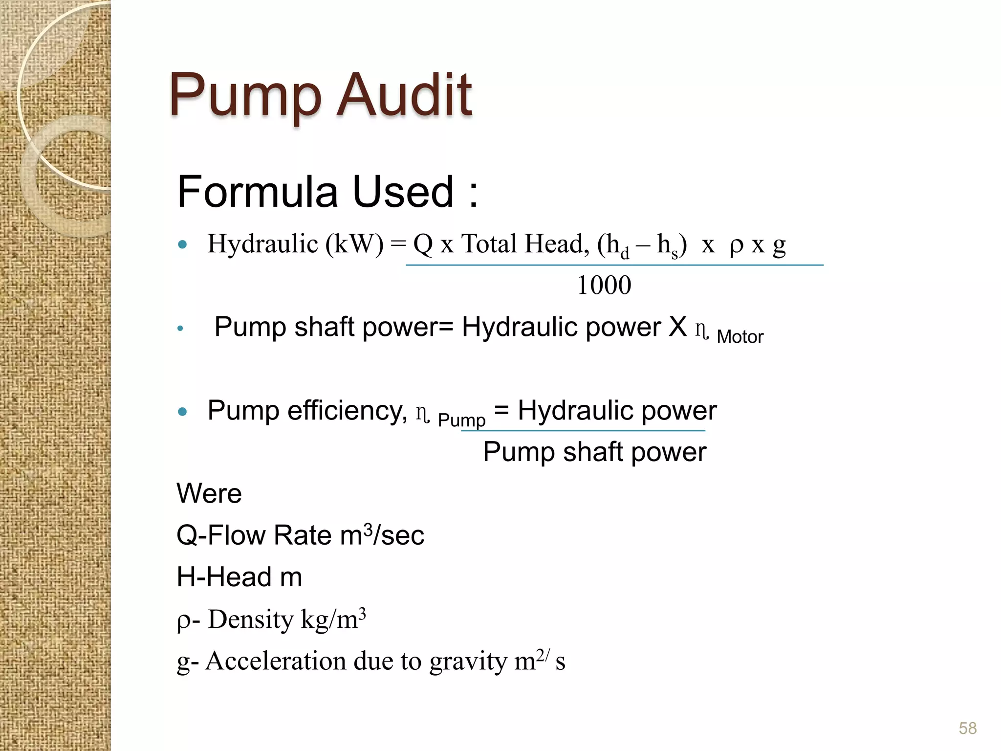Pump Audit
Formula Used :
   Hydraulic (kW) = Q x Total Head, (hd – hs) x   xg
                                  1000
•   Pump shaft power= Hydraulic power X ɳ Motor


  Pump efficiency, ɳ Pump = Hydraulic power
                            Pump shaft power
Were
Q-Flow Rate m3/sec
H-Head m
 - Density kg/m3
g- Acceleration due to gravity m2/ s

                                                        58
 