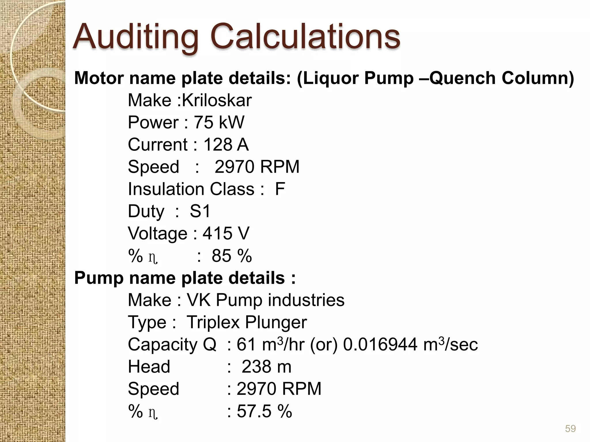 Auditing Calculations
Motor name plate details: (Liquor Pump –Quench Column)
      Make :Kriloskar
      Power : 75 kW
      Current : 128 A
      Speed : 2970 RPM
      Insulation Class : F
      Duty : S1
      Voltage : 415 V
      %ɳ       : 85 %
Pump name plate details :
      Make : VK Pump industries
      Type : Triplex Plunger
      Capacity Q : 61 m3/hr (or) 0.016944 m3/sec
      Head         : 238 m
      Speed        : 2970 RPM
      %ɳ           : 57.5 %
                                                    59
 