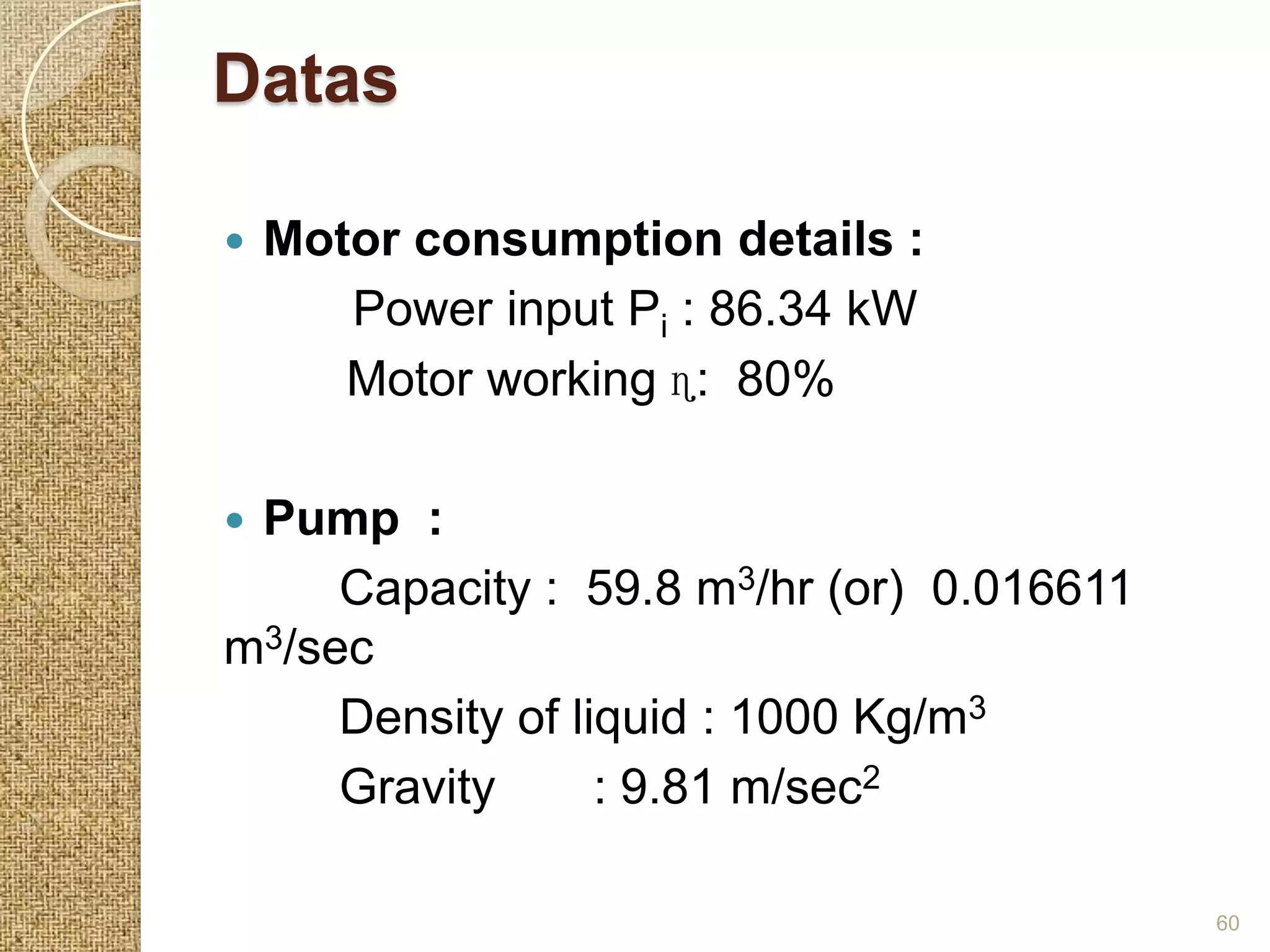 Datas

   Motor consumption details :
       Power input Pi : 86.34 kW
       Motor working ɳ: 80%

Pump :
     Capacity : 59.8 m3/hr (or) 0.016611
m3/sec
     Density of liquid : 1000 Kg/m3
     Gravity      : 9.81 m/sec2

                                           60
 
