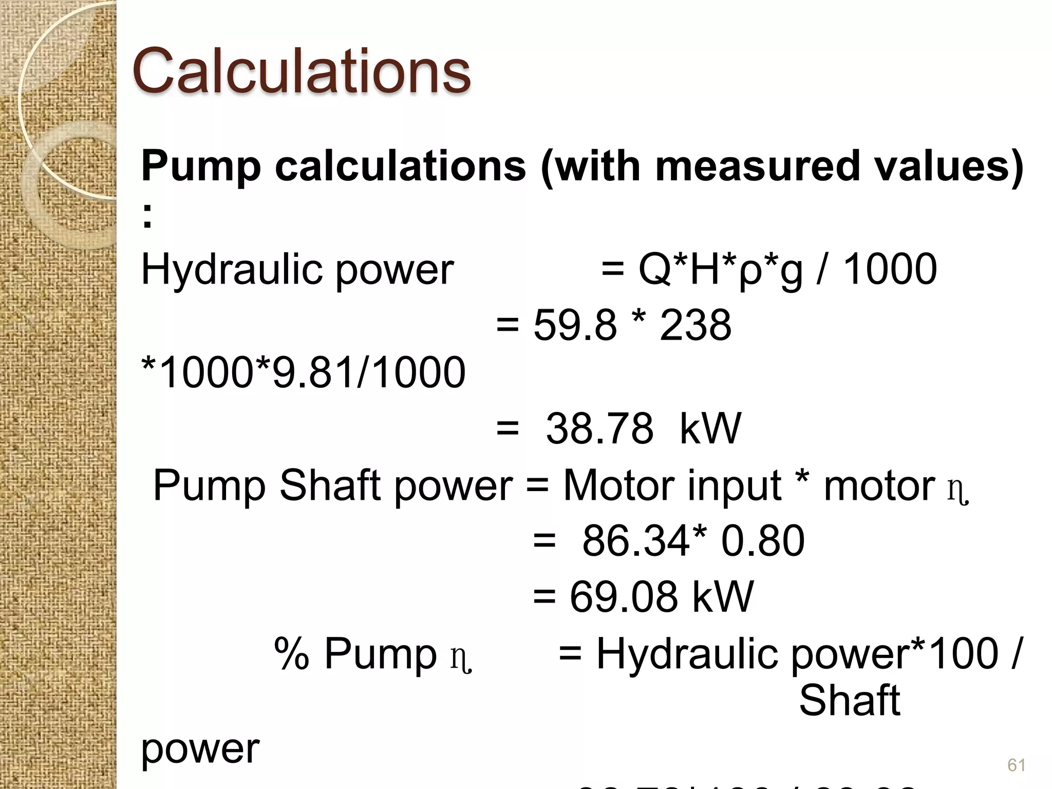 Calculations
Pump calculations (with measured values)
:
Hydraulic power       = Q*H*ρ*g / 1000
                = 59.8 * 238
*1000*9.81/1000
                = 38.78 kW
 Pump Shaft power = Motor input * motor ɳ
                  = 86.34* 0.80
                  = 69.08 kW
      % Pump ɳ      = Hydraulic power*100 /
                                Shaft
power                                     61
 