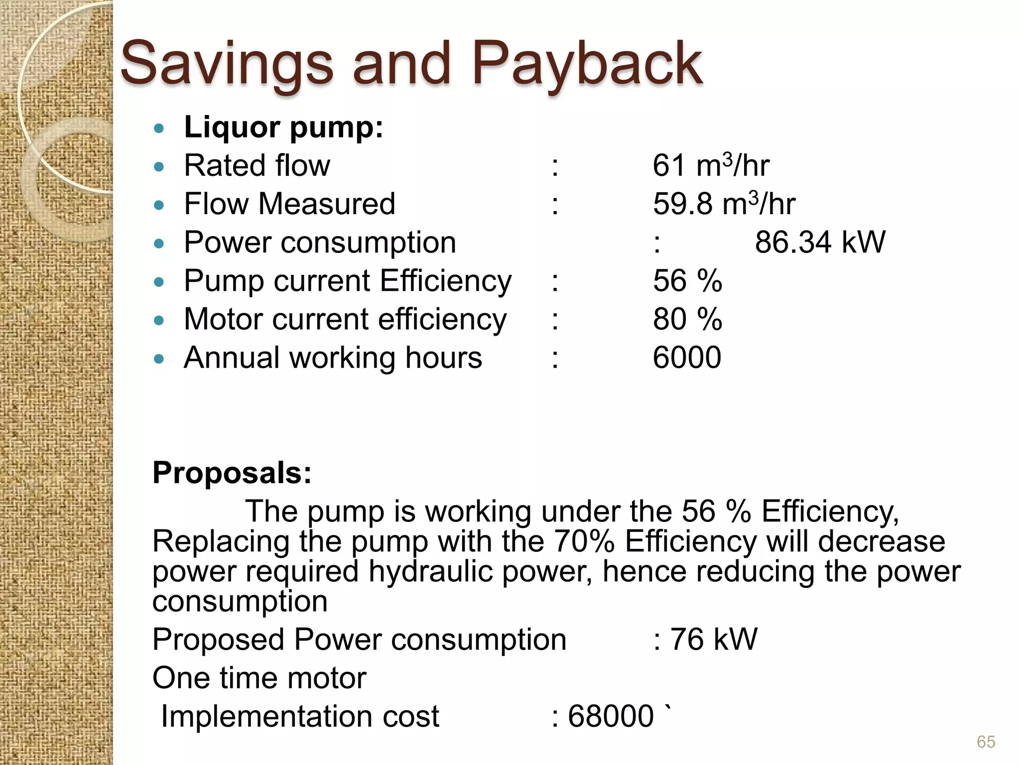 Savings and Payback
    Liquor pump:
    Rated flow                 :   61 m3/hr
    Flow Measured              :   59.8 m3/hr
    Power consumption              :      86.34 kW
    Pump current Efficiency    :   56 %
    Motor current efficiency   :   80 %
    Annual working hours       :   6000


 Proposals:
       The pump is working under the 56 % Efficiency,
 Replacing the pump with the 70% Efficiency will decrease
 power required hydraulic power, hence reducing the power
 consumption
 Proposed Power consumption         : 76 kW
 One time motor
  Implementation cost        : 68000 `
                                                            65
 
