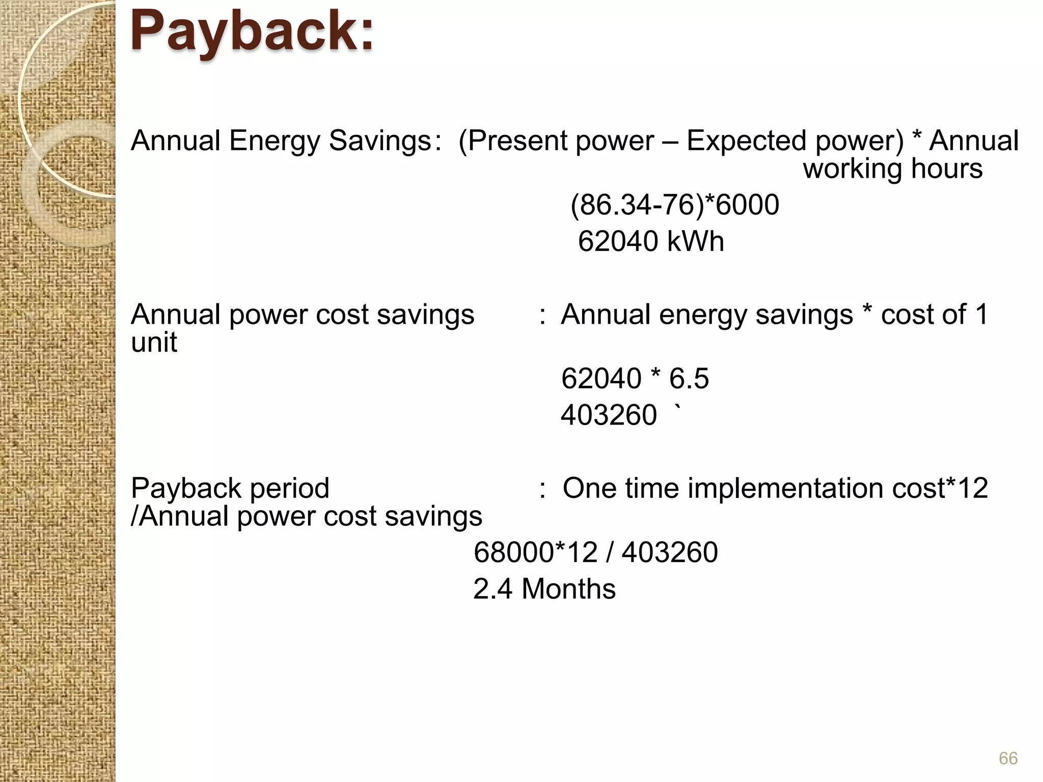Payback:
Annual Energy Savings: (Present power – Expected power) * Annual
                                                working hours
                               (86.34-76)*6000
                                62040 kWh

Annual power cost savings    : Annual energy savings * cost of 1
unit
                               62040 * 6.5
                               403260 `

Payback period                : One time implementation cost*12
/Annual power cost savings
                         68000*12 / 403260
                         2.4 Months




                                                                   66
 