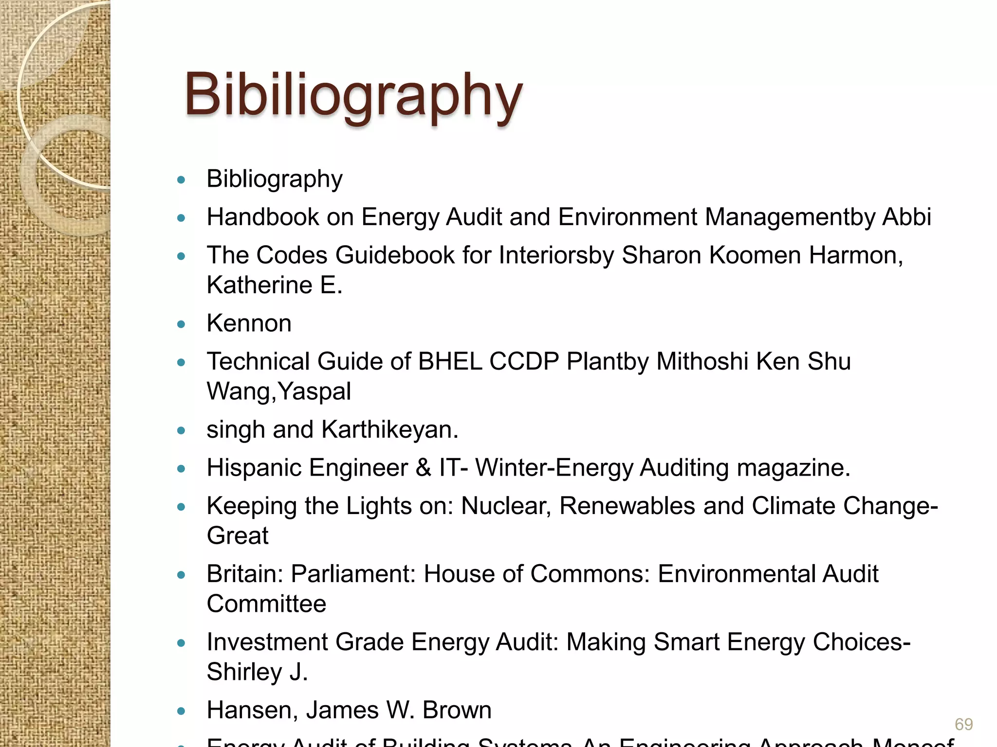 Bibiliography
   Bibliography
   Handbook on Energy Audit and Environment Managementby Abbi
   The Codes Guidebook for Interiorsby Sharon Koomen Harmon,
    Katherine E.
   Kennon
   Technical Guide of BHEL CCDP Plantby Mithoshi Ken Shu
    Wang,Yaspal
   singh and Karthikeyan.
   Hispanic Engineer & IT- Winter-Energy Auditing magazine.
   Keeping the Lights on: Nuclear, Renewables and Climate Change-
    Great
   Britain: Parliament: House of Commons: Environmental Audit
    Committee
   Investment Grade Energy Audit: Making Smart Energy Choices-
    Shirley J.
   Hansen, James W. Brown                                           69
 
