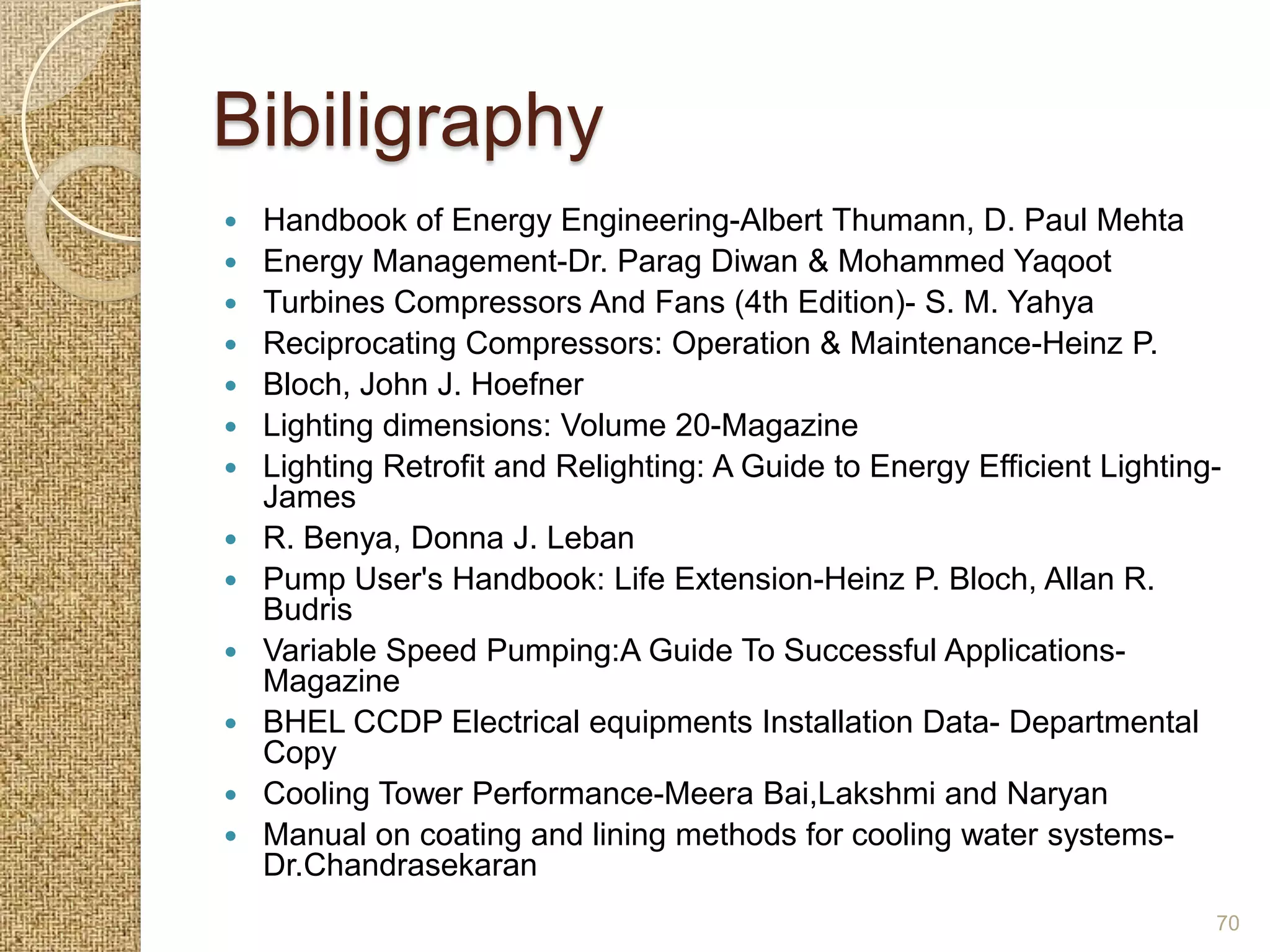 Bibiligraphy
   Handbook of Energy Engineering-Albert Thumann, D. Paul Mehta
   Energy Management-Dr. Parag Diwan & Mohammed Yaqoot
   Turbines Compressors And Fans (4th Edition)- S. M. Yahya
   Reciprocating Compressors: Operation & Maintenance-Heinz P.
   Bloch, John J. Hoefner
   Lighting dimensions: Volume 20-Magazine
   Lighting Retrofit and Relighting: A Guide to Energy Efficient Lighting-
    James
   R. Benya, Donna J. Leban
   Pump User's Handbook: Life Extension-Heinz P. Bloch, Allan R.
    Budris
   Variable Speed Pumping:A Guide To Successful Applications-
    Magazine
   BHEL CCDP Electrical equipments Installation Data- Departmental
    Copy
   Cooling Tower Performance-Meera Bai,Lakshmi and Naryan
   Manual on coating and lining methods for cooling water systems-
    Dr.Chandrasekaran
                                                                          70
 