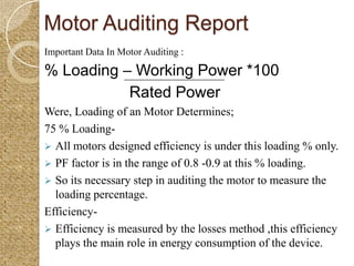 Motor Auditing Report
Important Data In Motor Auditing :

% Loading – Working Power *100
           Rated Power
Were, Loading of an Motor Determines;
75 % Loading-
 All motors designed efficiency is under this loading % only.
 PF factor is in the range of 0.8 -0.9 at this % loading.
 So its necessary step in auditing the motor to measure the
  loading percentage.
Efficiency-
 Efficiency is measured by the losses method ,this efficiency
  plays the main role in energy consumption of the device.
 