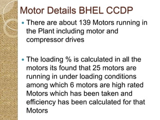 Motor Details BHEL CCDP
   There are about 139 Motors running in
    the Plant including motor and
    compressor drives

   The loading % is calculated in all the
    motors its found that 25 motors are
    running in under loading conditions
    among which 6 motors are high rated
    Motors which has been taken and
    efficiency has been calculated for that
    Motors
 