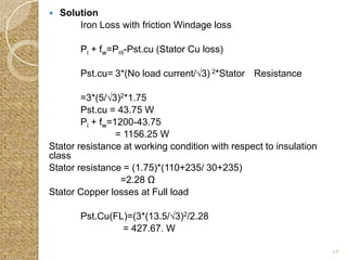    Solution
        Iron Loss with friction Windage loss

        Pi + fw=Pnl-Pst.cu (Stator Cu loss)

        Pst.cu= 3*(No load current/√3) 2*Stator Resistance

        =3*(5/√3)2*1.75
        Pst.cu = 43.75 W
        Pi + fw=1200-43.75
                 = 1156.25 W
Stator resistance at working condition with respect to insulation
class
Stator resistance = (1.75)*(110+235/ 30+235)
                  =2.28 Ω
Stator Copper losses at Full load

        Pst.Cu(FL)=(3*(13.5/√3)2/2.28
                 = 427.67. W

                                                                    17
 