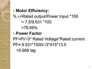  Motor Efficiency:
% ɳ=Rated output/Power Input *100
    = 7.5/9.531 *100
    =78.69%
 Power Factor
PF=Pi/√3* Rated Voltage*Rated current
PF= 9.531*1000/√3*415*13.5
  =0.968 lag


                                        19
 