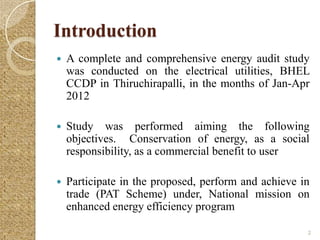 Introduction
   A complete and comprehensive energy audit study
    was conducted on the electrical utilities, BHEL
    CCDP in Thiruchirapalli, in the months of Jan-Apr
    2012

   Study was performed aiming the following
    objectives. Conservation of energy, as a social
    responsibility, as a commercial benefit to user

   Participate in the proposed, perform and achieve in
    trade (PAT Scheme) under, National mission on
    enhanced energy efficiency program

                                                      2
 