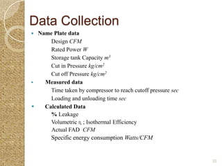 Data Collection
 Name Plate data
      Design CFM
      Rated Power W
      Storage tank Capacity m3
      Cut in Pressure kg/cm2
      Cut off Pressure kg/cm2
   Measured data
      Time taken by compressor to reach cutoff pressure sec
      Loading and unloading time sec
   Calculated Data
      % Leakage
      Volumetric ɳ ; Isothermal Efficiency
      Actual FAD CFM
        Specific energy consumption Watts/CFM


                                                              22
 