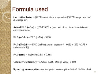Formula used
Correction factor = [(273+ambient air temperature)/ (273+temperature of
discharge air)]

Actual FAD (m3/s) = [(P2-P1)/P0 x (total vol of receiver / time taken) x
correction factor]

FAD (m3/hr) = FAD (m3/s) x 3600

FAD (Nm3/hr) = FAD (m3/hr) x (atm pressure / 1.013) x (273 / (273 +
ambient air T))

FAD (cfm) = FAD (Nm3/hr) x 0.588

Volumetric efficiency = (Actual FAD / Design value) x 100

Sp.energy consumption= (actual power consumption /actual FAD in cfm)
                                                                           23
 