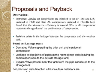 Proposals and Payback
Observation :
 Instrument ,service air compressors are installed in the air 1985 and LPC
  installed in 1990 and Plant AC compressors installed in 1994.Its been
  found that the Volumetric efficiency is around 60% in all compressors
  represents the age doesn’t the performance of compressors.

 Problem exists in the leakage between the compressor and the receiver
  tank.
Found out Leakage areas :
 Damaged Valve seperating the drier unit and service air
  compressor.
 Leakage in pipe joints of pipes at the room corner ends leaving the
  compressor room to the outside storage tank.
 Bypass Valve present near the tank were the pipe connceted to the
  storage tank
For precision leak detection ultrasonic leak detectors are         26
 