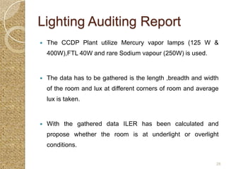 Lighting Auditing Report
   The CCDP Plant utilize Mercury vapor lamps (125 W &
    400W),FTL 40W and rare Sodium vapour (250W) is used.


   The data has to be gathered is the length ,breadth and width
    of the room and lux at different corners of room and average
    lux is taken.


   With the gathered data ILER has been calculated and
    propose whether the room is at underlight or overlight
    conditions.

                                                               28
 