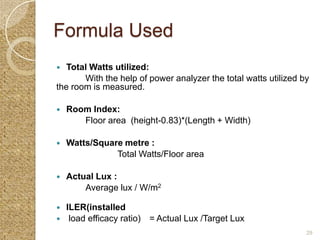 Formula Used
  Total Watts utilized:
       With the help of power analyzer the total watts utilized by
the room is measured.

   Room Index:
       Floor area (height-0.83)*(Length + Width)

   Watts/Square metre :
               Total Watts/Floor area

   Actual Lux :
        Average lux / W/m2

   ILER(installed
    load efficacy ratio) = Actual Lux /Target Lux
                                                                 29
 