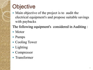 Objective
 Main objective of the project is to audit the
  electrical equipment's and propose suitable savings
  with paybacks
The following equipment's considered in Auditing :
 Motor
 Pumps
 Cooling Tower
 Lighting
 Compressor
 Transformer


                                                        3
 