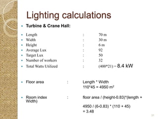 Lighting calculations
   Turbine & Crane Hall:
   Length                     :        70 m
   Width                      :        30 m
   Height                     :        6m
   Average Lux                :        92
   Target Lux                 :        50
   Number of workers          :        32
   Total Watts Utilized       :        (400*21) = 8.4   kW


   Floor area             :   Length * Width
                               110*45 = 4950 m2

   Room index             :   floor area / (height-0.83)*(length +
    Width)
                               4950 / (6-0.83) * (110 + 45)
                               = 3.48
                                                                      31
 