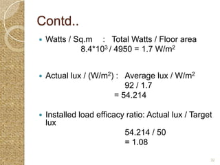 Contd..
   Watts / Sq.m : Total Watts / Floor area
             8.4*103 / 4950 = 1.7 W/m2


   Actual lux / (W/m2) : Average lux / W/m2
                          92 / 1.7
                       = 54.214

   Installed load efficacy ratio: Actual lux / Target
    lux
                           54.214 / 50
                           = 1.08
                                                     32
 