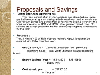 Proposals and Savings
 Turbine and Crane Operating Hall :
        This room consist of an two turbines(gas and steam turbine ) were
  gas turbine operating in an steel guarded closed room and an condenser
  with vacuum pumps and pumps from condenser to cooling tower and the
  boost compressors of LPC and HPC in steel guarded closed room .32
  workers are always present in the hall so the proper lighting is necessary
  for this room

   Proposals :
    The 21 No’s of 400 W high pressure mercury vapour lamps can be
    replaced with 180W Induction lamp

        Energy savings = Total watts utilized per hour previously*
            (operating hours) – Total Watts utilized in present*(operating
hours)

        Energy Savings / year = ( 8.4*4380 ) – (3.78*4380)
                           = 20236 kWh

        Cost saved / year       = 20236* 6.5
                         = 131,534 `                                         34
 