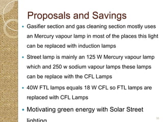 Proposals and Savings
   Gasifier section and gas cleaning section mostly uses
    an Mercury vapour lamp in most of the places this light
    can be replaced with induction lamps

   Street lamp is mainly an 125 W Mercury vapour lamp
    which and 250 w sodium vapour lamps these lamps
    can be replace with the CFL Lamps

   40W FTL lamps equals 18 W CFL so FTL lamps are
    replaced with CFL Lamps

   Motivating green energy with Solar Street
                                                            35
 