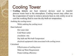 Cooling Tower
   Cooling towers are heat removal devices used to transfer
    process waste heat to the atmosphere. Cooling towers may either use
    the evaporation of water to remove process heat or, rely solely on air to
    cool the working fluid to near the dry-bulb air temperature.
Auditing the cooling tower:
         While auditing the cooling tower
Data Gathered:
         Hot water inlet
         Cold Water outlet
         circulation rate
         Dry bulb and Wet bulb Temperature
         electrical equipment's data associated with cooling tower
Calculated
         Effectiveness of cooling tower
         Make up Water Requirement
         Pump working efficiency
                                                                            37
 