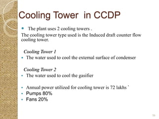 Cooling Tower in CCDP
 The plant uses 2 cooling towers .
The cooling tower type used is the Induced draft counter flow
cooling tower.

 Cooling Tower 1
 The water used to cool the external surface of condenser


 Cooling Tower 2
 The water used to cool the gasifier


 Annual power utilized for cooling tower is 72 lakhs `
 Pumps 80%
 Fans 20%


                                                                39
 