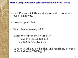 BHEL CCDP(Combined Cycle Demonstration Plant) Trichy



   CCDP is an IGCC(Integrated gasification combined
    cycle) plant type.

   Installed year 1984

   Total plant efficiency 58 %

   Capacity of the plant is 6.25 MW
         2.25 MW ( Steam Turbine )
         4.00 MW ( Gas Turbine )

   2.75 MW utilized by the plant and remaining power is
    uploaded to the TNEB grid
                                                       4
 
