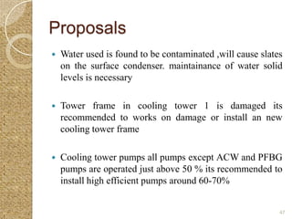 Proposals
   Water used is found to be contaminated ,will cause slates
    on the surface condenser. maintainance of water solid
    levels is necessary

   Tower frame in cooling tower 1 is damaged its
    recommended to works on damage or install an new
    cooling tower frame

   Cooling tower pumps all pumps except ACW and PFBG
    pumps are operated just above 50 % its recommended to
    install high efficient pumps around 60-70%


                                                            47
 