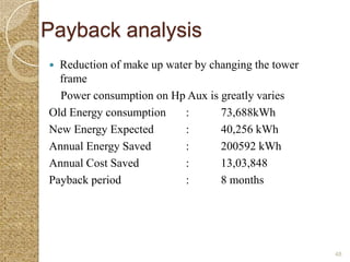 Payback analysis
 Reduction of make up water by changing the tower
  frame
  Power consumption on Hp Aux is greatly varies
Old Energy consumption     :      73,688kWh
New Energy Expected        :      40,256 kWh
Annual Energy Saved        :      200592 kWh
Annual Cost Saved          :      13,03,848
Payback period             :      8 months




                                                     48
 